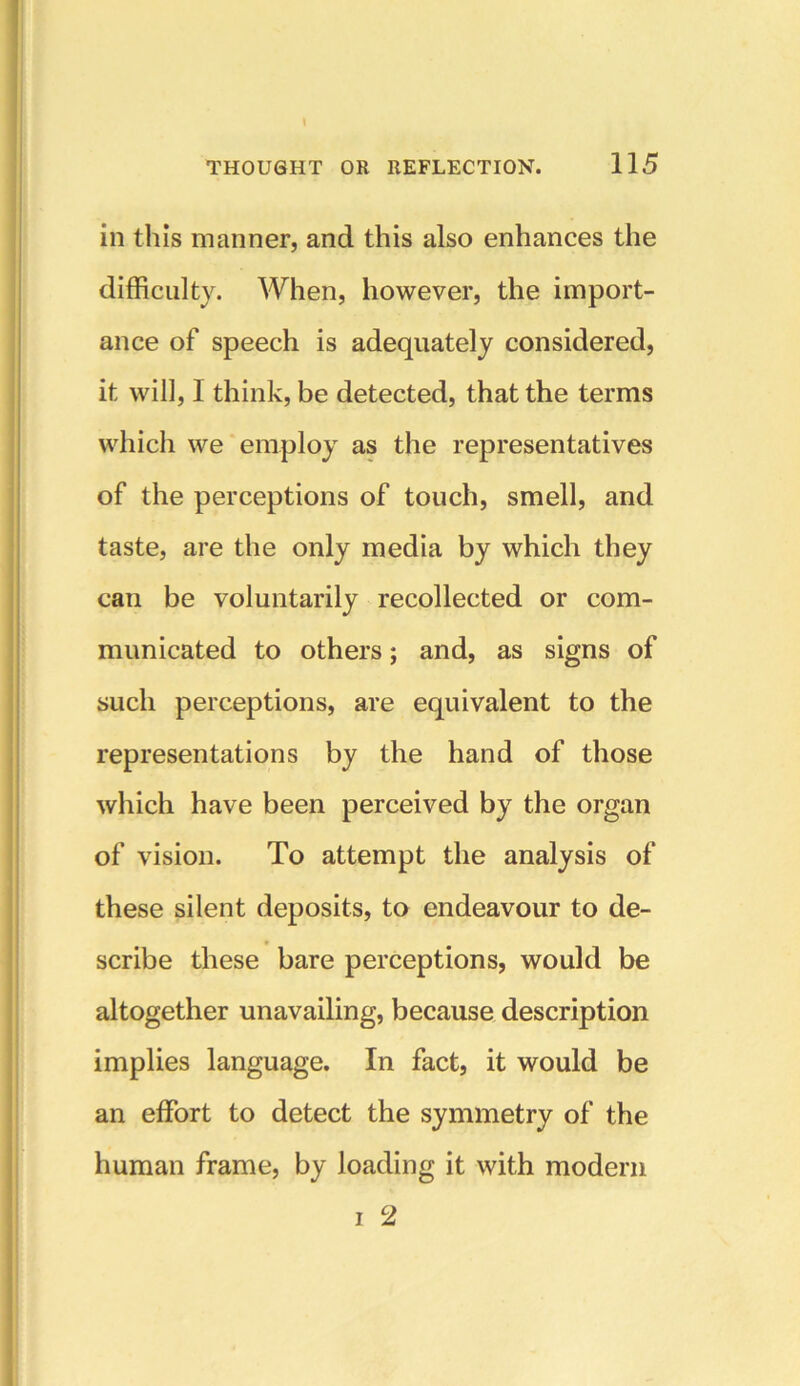 \ THOUGHT OR REFLECTION. 115 in this manner, and this also enhances the difficulty. When, however, the import- ance of speech is adequately considered, it will, 1 think, be detected, that the terms which we employ as the representatives of the perceptions of touch, smell, and taste, are the only media by which they can be voluntarily recollected or com- municated to others; and, as signs of such perceptions, are equivalent to the representations by the hand of those which have been perceived by the organ of vision. To attempt the analysis of these silent deposits, to endeavour to de- scribe these bare perceptions, would be altogether unavailing, because description implies language. In fact, it would be an effort to detect the symmetry of the human frame, by loading it with modern