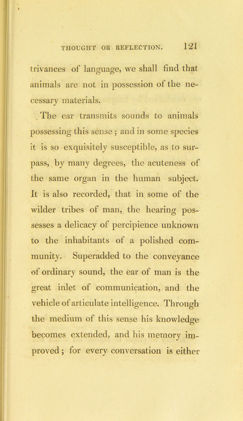 trivances of language, we shall find that O O J animals are not in possession of the ne- cessary materials. The ear transmits sounds to animals possessing this sense ; and in some species it is so exquisitely susceptible, as to sur- pass, by many degrees, the acuteness of the same organ in the human subject. It is also recorded, that in some of the wilder tribes of man, the hearing pos- sesses a delicacy of percipience unknown to the inhabitants of a polished com- munity. Superadded to the conveyance of ordinary sound, the ear of man is the great inlet of communication, and the vehicle of articulate intelligence. Through the medium of this sense his knowledge becomes extended, and his memory im- proved ; for every conversation is either