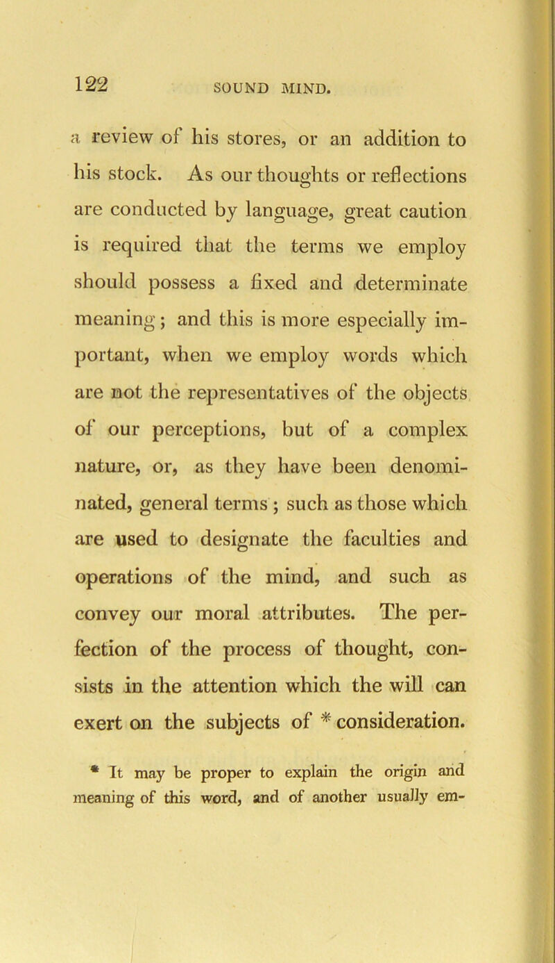 a review of his stores, or an addition to his stock. As our thoughts or reflections are conducted by language, great caution is required that the terms we employ should possess a fixed and determinate meaning; and this is more especially im- portant, when we employ words which are not the representatives of the objects of our perceptions, but of a complex nature, or, as they have been denomi- nated, general terms ; such as those which are used to designate the faculties and operations of the mind, and such as convey our moral attributes. The per- fection of the process of thought, con- sists in the attention which the will can exert on the subjects of * consideration. * It may be proper to explain the origin and meaning of this word, and of another usually em-