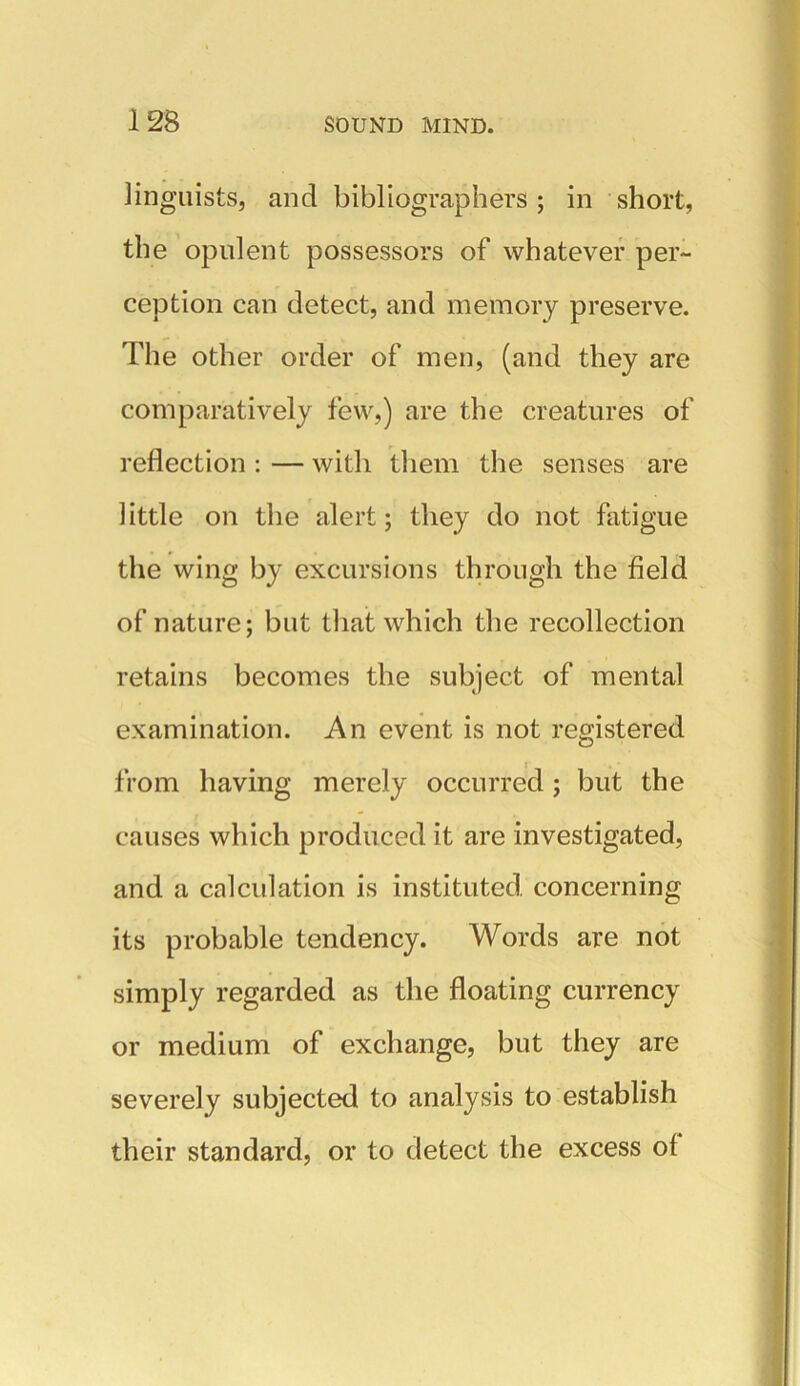 linguists, and bibliographers; in short, the opulent possessors of whatever per- ception can detect, and memory preserve. The other order of men, (and they are comparatively few,) are the creatures of reflection : — with them the senses are little on the alert; they do not fatigue the wing by excursions through the field of nature; but that which the recollection retains becomes the subject of mental examination. An event is not registered from having merely occurred ; but the causes which produced it are investigated, and a calculation is instituted concerning its probable tendency. Words are not simply regarded as the floating currency or medium of exchange, but they are severely subjected to analysis to establish their standard, or to detect the excess of