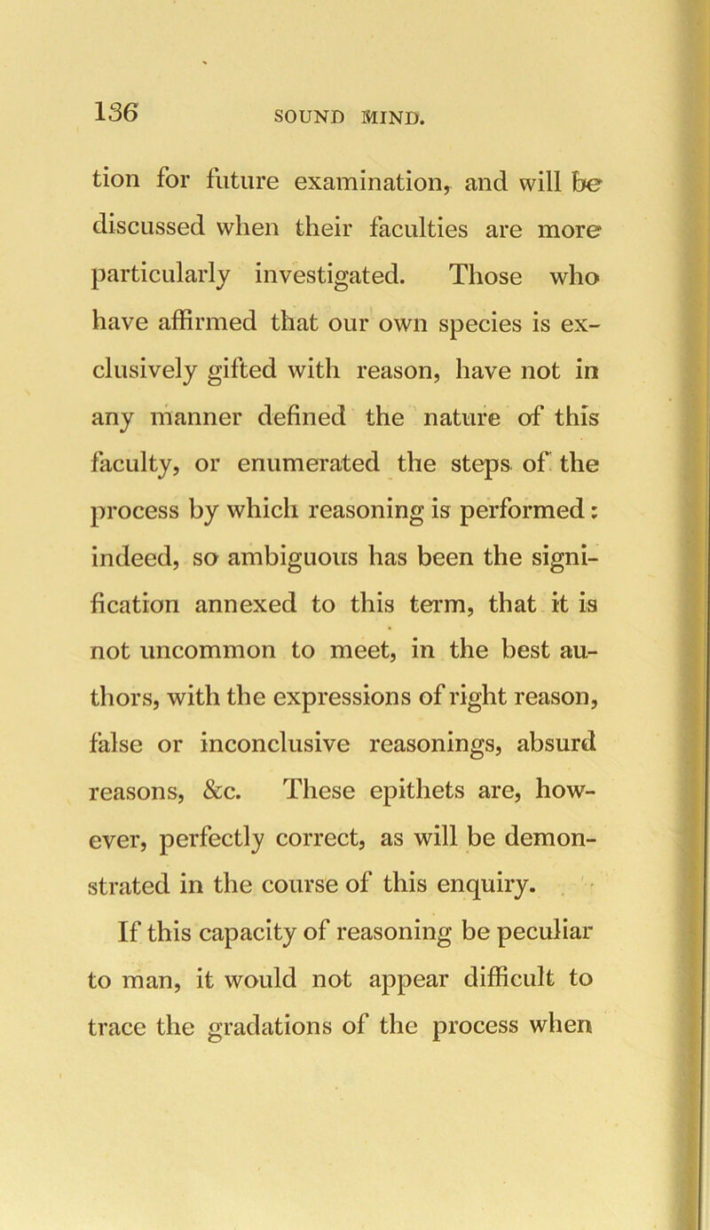 tion for future examination, and will be discussed when their faculties are more particularly investigated. Those who have affirmed that our own species is ex- clusively gifted with reason, have not in any manner defined the nature of this faculty, or enumerated the steps of the process by which reasoning is performed: indeed, so ambiguous has been the signi- fication annexed to this term, that it is not uncommon to meet, in the best au- thors, with the expressions of right reason, false or inconclusive reasonings, absurd reasons, &c. These epithets are, how- ever, perfectly correct, as will be demon- strated in the course of this enquiry. If this capacity of reasoning be peculiar to man, it would not appear difficult to trace the gradations of the process when