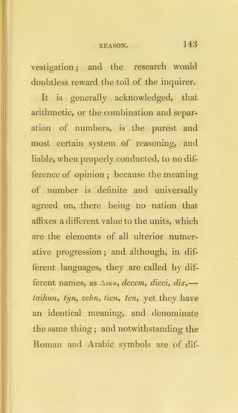 vestigation; and the research would doubtless reward the toil of the inquirer. It is generally acknowledged, that arithmetic, or the combination and separ- ation of numbers, is the purest and most certain system of reasoning, and liable, when properly conducted, to no dif- ference of opinion ; because the meaning of number is definite and universally agreed on, there being no nation that affixes a different value to the units, which are the elements of all ulterior numer- ative progression; and although, in dif- ferent languages, they are called by dif- ferent names, as Asjc«, decern, died, dix,— taijiun, tyn, zehn, tie?i, ten, yet they have an identical meaning, and denominate the same thing; and notwithstanding the Roman and Arabic symbols are of dif-