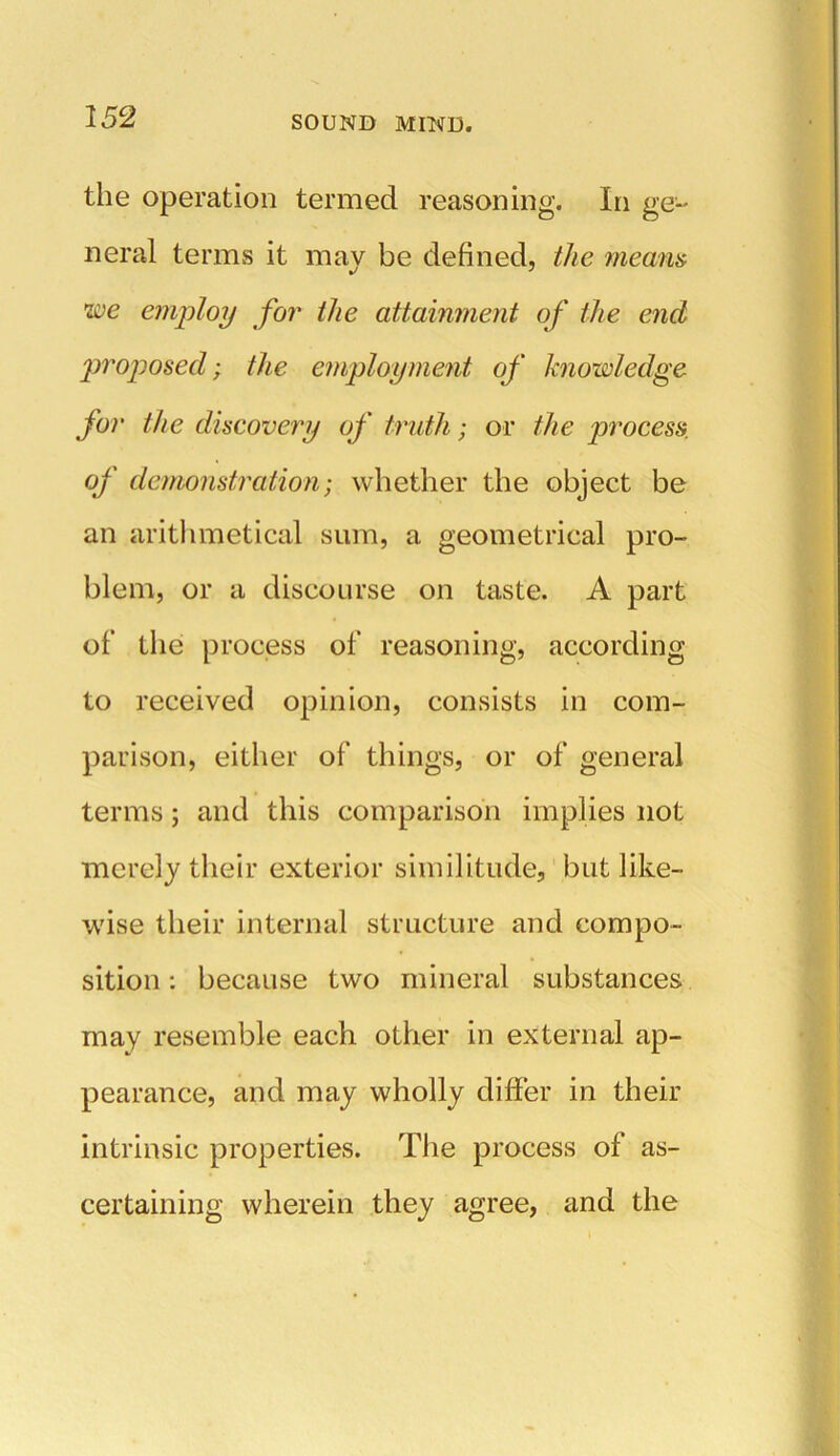 the operation termed reasoning. In ge- neral terms it may be defined, the means we employ for the attainment of the end proposed; the employment of knowledge for the discovery of truth; or the process, of demonstration; whether the object be an arithmetical sum, a geometrical pro- blem, or a discourse on taste. A part of the process of reasoning, according to received opinion, consists in com- parison, either of things, or of general terms; and this comparison implies not merely their exterior similitude, but like- wise their internal structure and compo- sition : because two mineral substances may resemble each other in external ap- pearance, and may wholly differ in their intrinsic properties. The process of as- certaining wherein they agree, and the