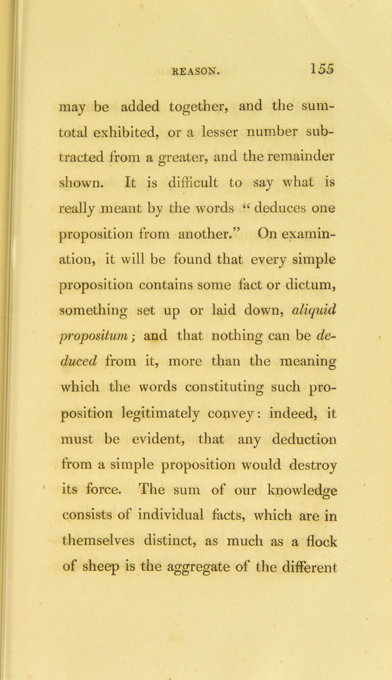 may be added together, and the sum- total exhibited, or a lesser number sub- tracted from a greater, and the remainder shown. It is difficult to say what is really meant by the words <c deduces one proposition from another.” On examin- ation, it will be found that every simple proposition contains some fact or dictum, something set up or laid down, aliquid proposition; and that nothing can be de- duced from it, more than the meaning which the words constituting such pro- position legitimately convey: indeed, it must be evident, that any deduction from a simple proposition would destroy its force. The sum of our knowledge consists of individual facts, which are in themselves distinct, as much as a flock of sheep is the aggregate of the different