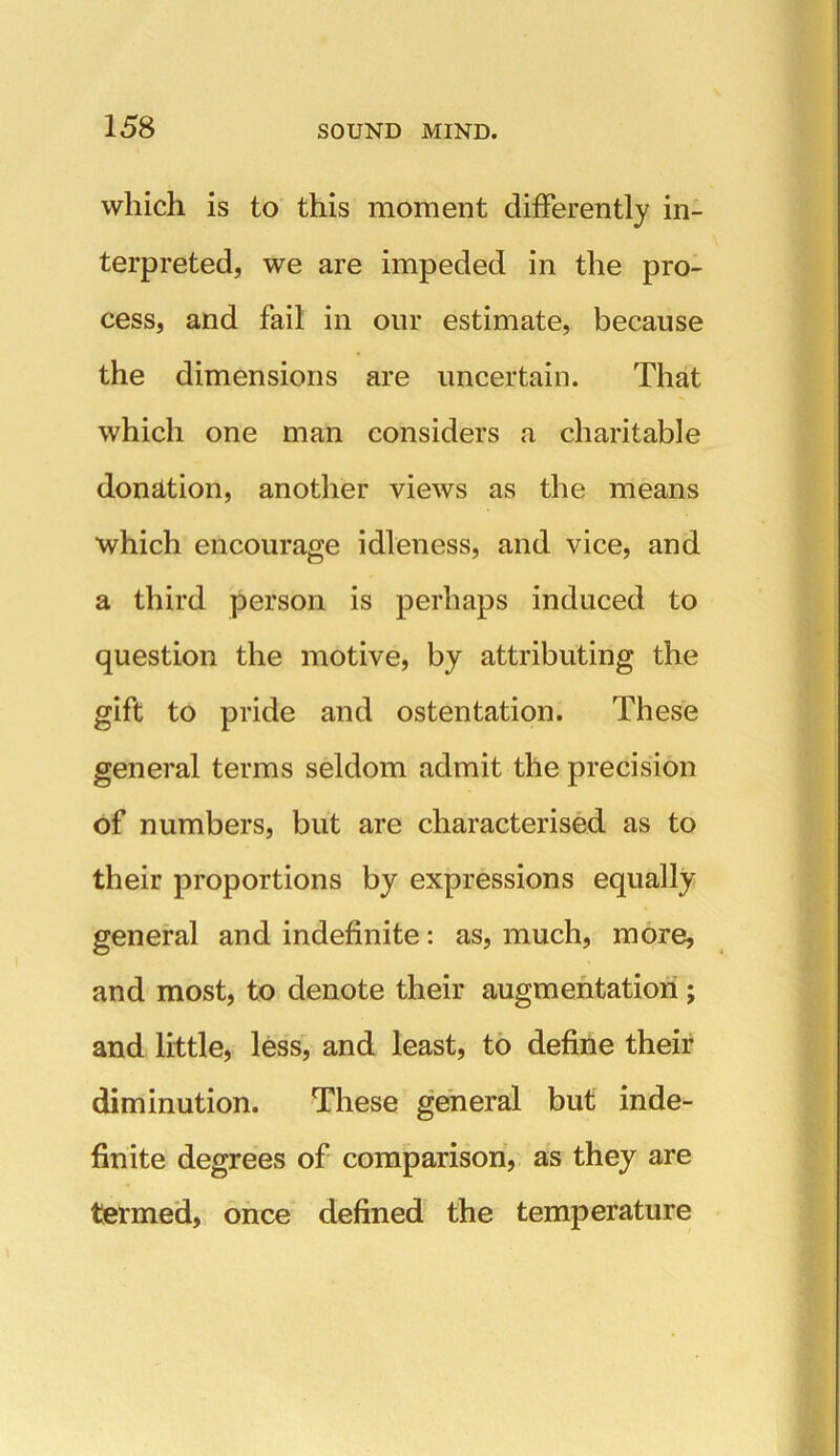 which is to this moment differently in- terpreted, we are impeded in the pro- cess, and fail in our estimate, because the dimensions are uncertain. That which one man considers a charitable donation, another views as the means which encourage idleness, and vice, and a third person is perhaps induced to question the motive, by attributing the gift to pride and ostentation. These general terms seldom admit the precision of numbers, but are characterised as to their proportions by expressions equally general and indefinite: as, much, more, and most, to denote their augmentation; and little, less, and least, to define their diminution. These general but inde- finite degrees of comparison, as they are termed, once defined the temperature