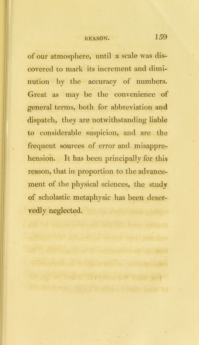 of our atmosphere, until a scale was dis- covered to mark its increment and dimi- nution by the accuracy of numbers. Great as may be the convenience of general terms, both for abbreviation and dispatch, they are notwithstanding liable to considerable suspicion, and are the frequent sources of error and misappre- hension. It has been principally for this reason, that in proportion to the advance- ment of the physical sciences, the study of scholastic metaphysic has been deser- vedly neglected.