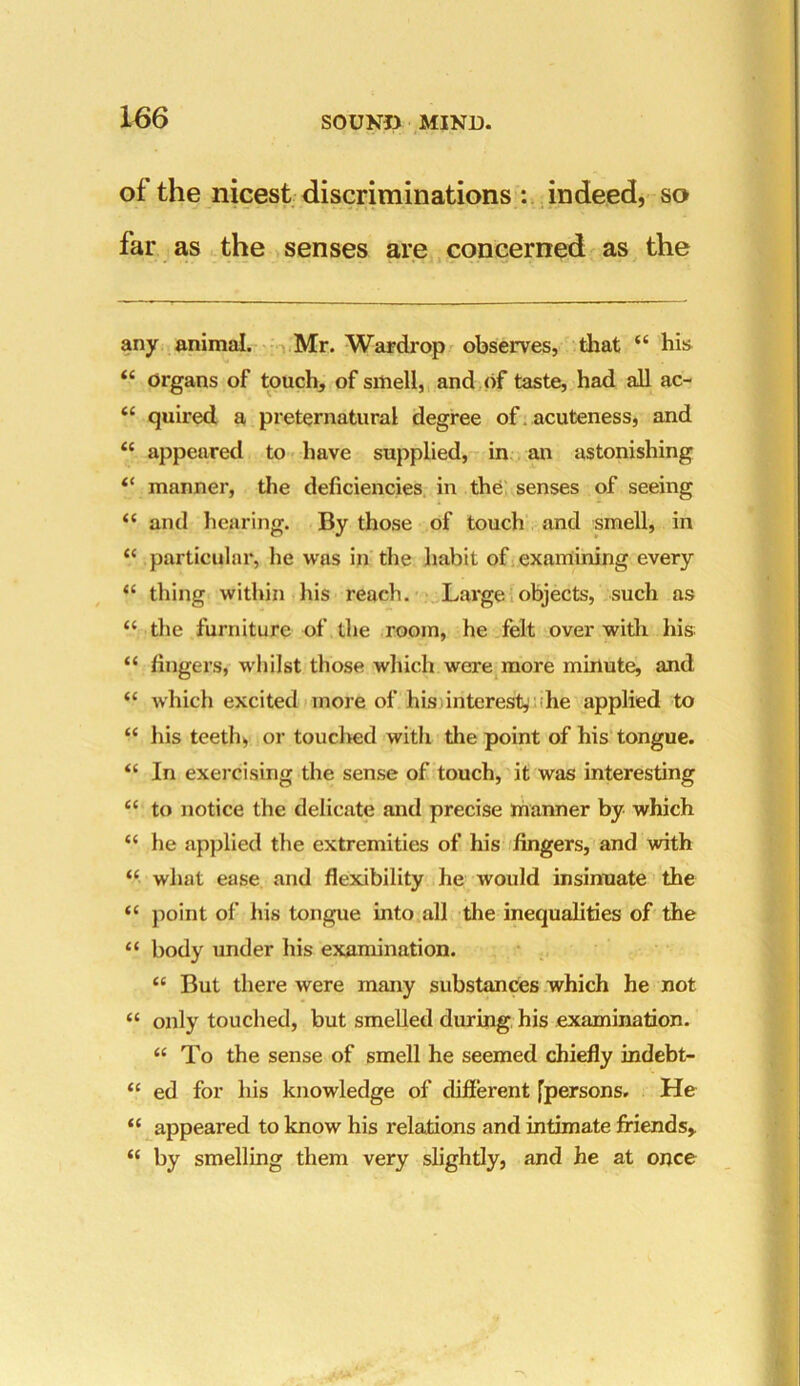 of the nicest discriminations : indeed, so far as the senses are concerned as the any animal. Mr. Wardrop observes, that “ his “ organs of touch, of smell, and of taste, had all ac- “ quired a preternatural degree of acuteness, and “ appeared to have supplied, in an astonishing “ manner, the deficiencies in the; senses of seeing “ and hearing. By those of touch and smell, in “ particular, he was in the habit of examining every “ thing within his reach. Large objects, such as “ the furniture of the room, he felt over with his “ fingers, whilst those which were more minute, and “ which excited more of his interest, he applied to “ his teeth, or touched with the point of his tongue. “ In exercising the sense of touch, it was interesting c< to notice the delicate and precise manner by which “ he applied the extremities of his fingers, and with “ what ease and flexibility he would insinuate the <c point of his tongue into all the inequalities of the “ body under his examination. “ But there were many substances which he not “ only touched, but smelled during his examination. “ To the sense of smell he seemed chiefly indebt- “ ed for his knowledge of different [persons. He “ appeared to know his relations and intimate friends, “ by smelling them very slightly, and he at once