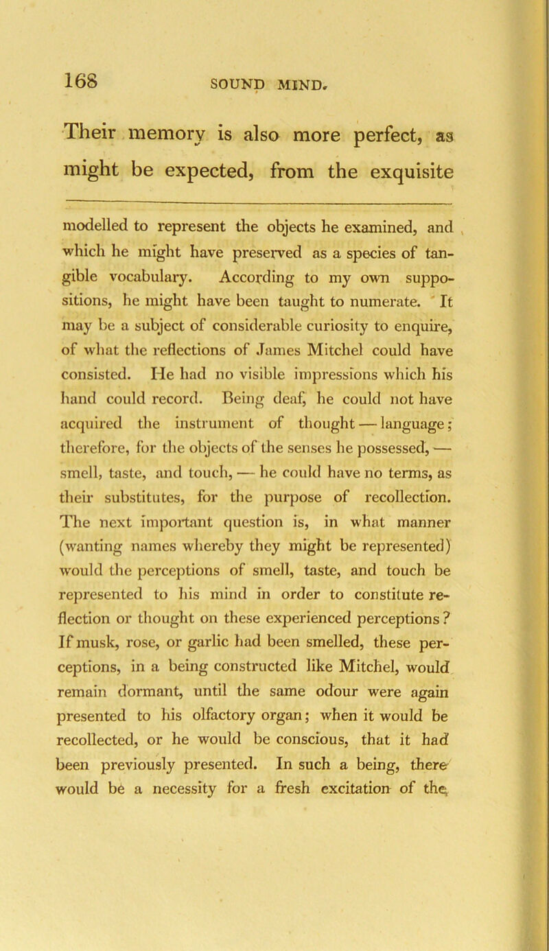 » Their memory is also more perfect, aa might be expected, from the exquisite modelled to represent the objects he examined, and which he might have preserved as a species of tan- gible vocabulary. According to my own suppo- sitions, he might have been taught to numerate. It may be a subject of considerable curiosity to enquire, of what the reflections of James Mitchel could have consisted. He had no visible impressions which his hand could record. Being deaf, he could not have acquired the instrument of thought — language; therefore, for the objects of the senses he possessed, — smell, taste, and touch, — he could have no terms, as their substitutes, for the purpose of recollection. The next important question is, in what manner (wanting names whereby they might be represented) would the perceptions of smell, taste, and touch be represented to his mind in order to constitute re- flection or thought on these experienced perceptions ? If musk, rose, or garlic had been smelled, these per- ceptions, in a being constructed like Mitchel, would remain dormant, until the same odour were again presented to his olfactory organ; when it would be recollected, or he would be conscious, that it had been previously presented. In such a being, there would be a necessity for a fresh excitation of the,