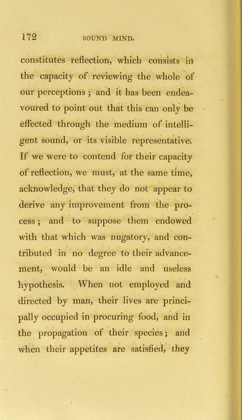 constitutes reflection, which consists in the capacity of reviewing the whole of our perceptions ; and it has been endea- voured to point out that this can only be effected through the medium of intelli- gent sound, or its visible representative. If we were to contend for their capacity of reflection, we must, at the same time, acknowledge, that they do not appear to derive any improvement from the pro- cess ; and to suppose them endowed with that which was nugatory, and con- tributed in no degree to their advance- ment, would be an idle and useless hypothesis. When not employed and directed by man, their lives are princi- pally occupied in procuring food, and in the propagation of their species; and when their appetites are satisfied, they