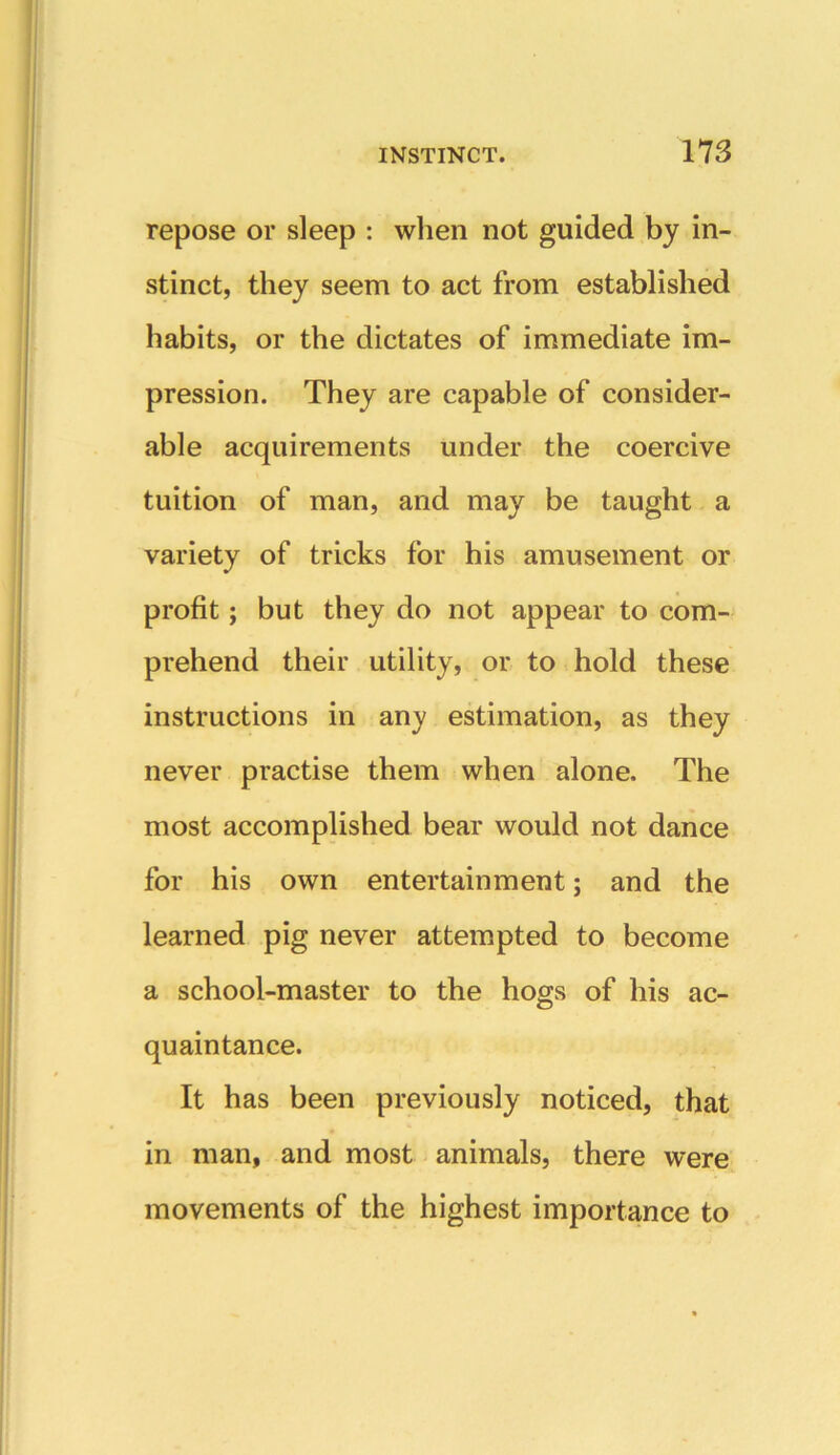 repose or sleep : when not guided by in- stinct, they seem to act from established habits, or the dictates of immediate im- pression. They are capable of consider- able acquirements under the coercive tuition of man, and may be taught a variety of tricks for his amusement or profit; but they do not appear to com- prehend their utility, or to hold these instructions in any estimation, as they never practise them when alone. The most accomplished bear would not dance for his own entertainment; and the learned pig never attempted to become a school-master to the hogs of his ac- quaintance. It has been previously noticed, that in man, and most animals, there were movements of the highest importance to
