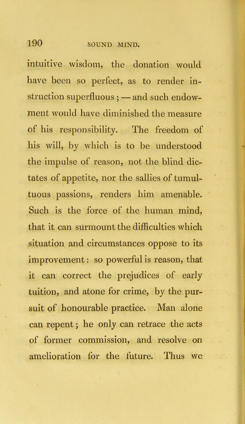 intuitive wisdom, the donation would have been so perfect, as to render in- struction superfluous ; — and such endow- ment would have diminished the measure of his responsibility. The freedom of his will, by which is to be understood the impulse of reason, not the blind dic- tates of appetite, nor the sallies of tumul- tuous passions, renders him amenable. ' Such is the force of the human mind, that it can surmount the difficulties which situation and circumstances oppose to its improvement: so powerful is reason, that it can correct the prejudices of early tuition, and atone for crime, by the pur- suit of honourable practice. Man alone can repent; he only can retrace the acts of former commission, and resolve on amelioration for the future. Thus we