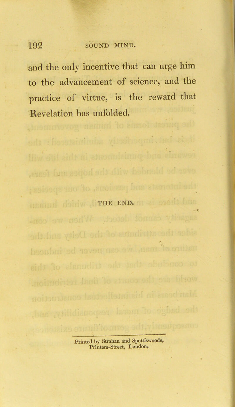 and the only incentive that can urge him to the advancement of science, and the practice of virtue, is the reward that Revelation lias unfolded. TIIE END. Printed by Strahan and Spottiswoode, Printers-Street, London.