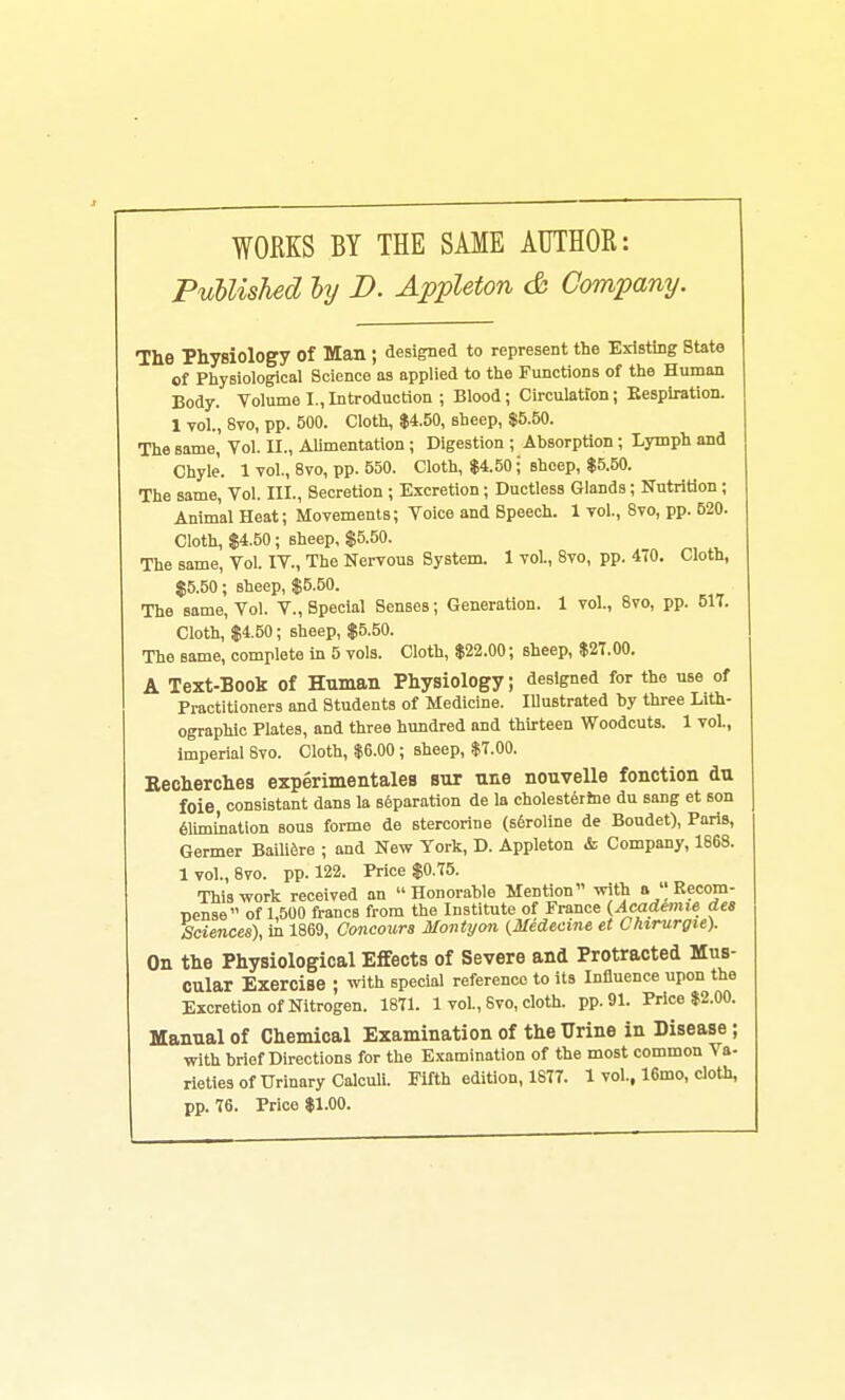 WORKS BY THE SAME AUTHOR: PuUished ly D. Appleton <& Company. The Physiology of Man ; designed to represent the Existing State of Physiological Science as applied to the Functions of the Human Body. Volume I.,Introduction ; Blood; Circulation; Eespiration. 1 vol., 8vo, pp. 500. Cloth, $4.50, sheep, $5.50. The same, Vol. II., Alimentation; Digestion ; Absorption; Lymph and Chyle. 1 vol., 8vo, pp. 550. Cloth, $4.50; sheep, $5.50. The same. Vol. III., Secretion ; Excretion; Ductless Glands; Nutrition; Animal Heat; Movements; Voice and Speech. 1 vol., 8vo, pp. 620. Cloth, $4.50 ; sheep, $5.50. The same. Vol. IV., The Nervous System. 1 vol., 8vo, pp. 470. Cloth, $5.50; sheep, $5.50. The same, Vol. V., Special Senses; Generation. 1 vol., 8vo, pp. 517. Cloth, $4.50; sheep, $5.50. The same, complete in 5 vols. Cloth, $22.00; sheep, $27.00. A Text-Book of Human Physiology; designed for the use of Practitioners and Students of Medicine. lUustrated by three Lith- ographic Plates, and three hundred and thirteen Woodcuts. 1 vol., imperial 8vo. Cloth, $6.00; sheep, $7.00. Eecherches experimentales siir nne nouvelle fonotion du foie consiBtant dans la separation de la cholesterine du sang et son summation sous forme de stercorine (s6roline de Boudet), Paris, Germer Baili^re ; and New York, D. Appleton & Company, 1868. 1 vol., 8vo. pp. 122. Price $0.75. This work received an Honorable Mention with a  Rccom- Dense of 1,500 francs from the Institute of France (Academic dea Sciences), in 1869, Concoura Montyon (Medecme et Chirurgie). On the Physiological Effects of Severe and Protracted Mus- cular Exercise ; with special reference to its Influence upon the Excretion of Nitrogen. 1871. 1 vol., 8 vo, cloth, pp.91. Price $2.00. Manual of Chemical Examination of the Urine in Disease; with brief Directions for the Examination of the most common Va- rieties of Urinary CalcuH. Fifth edition, 1877. 1 vol., 16mo, cloth, pp. 76. Price $1.00.