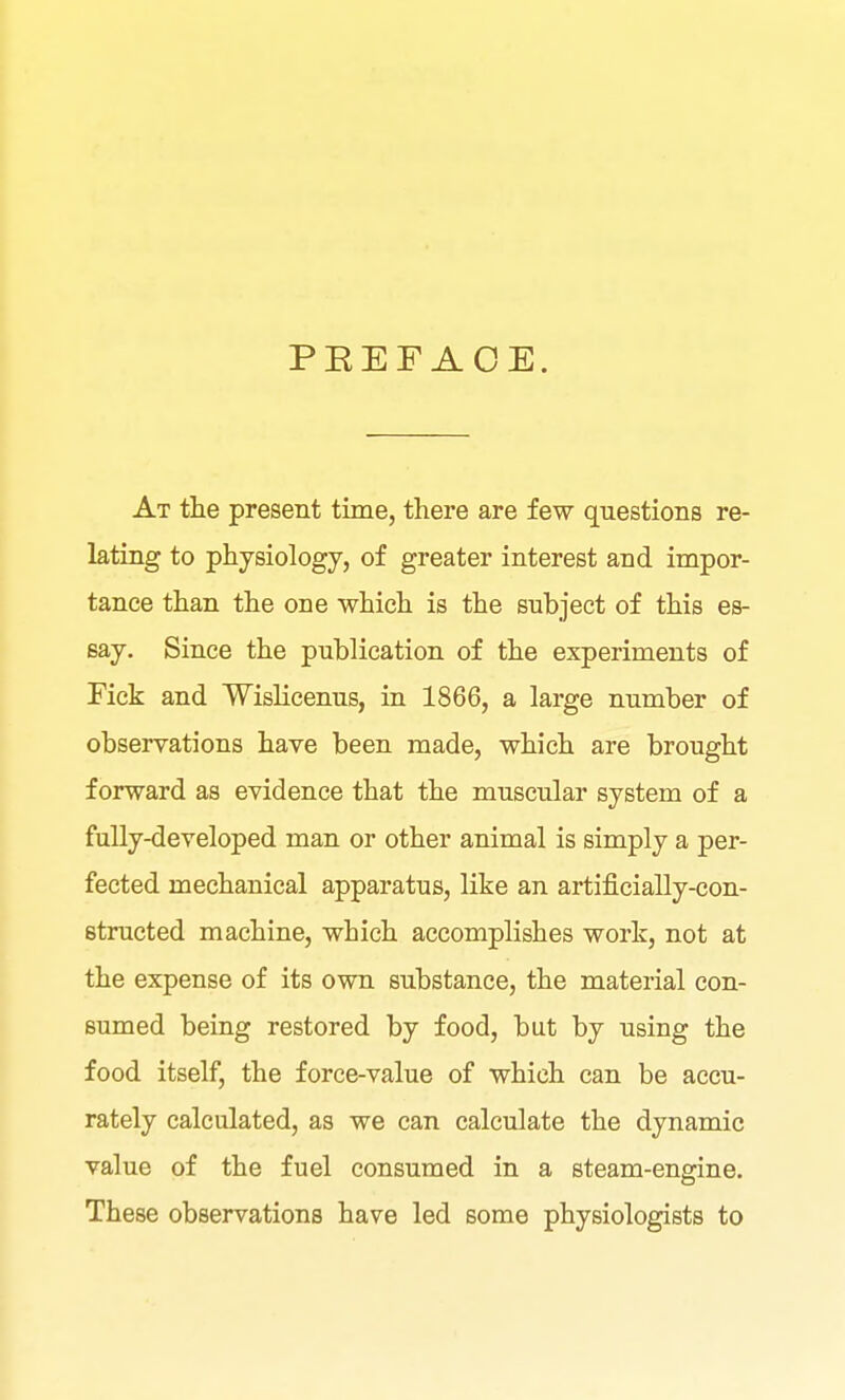 PEEF AOE. At the present time, there are few questions re- lating to physiology, of greater interest and impor- tance than the one which is the subject of this es- say. Since the publication of the experiments of Pick and Wislicenus, in 1866, a large number of observations have been made, which are brought forward as evidence that the muscular system of a fully-developed man or other animal is simply a per- fected mechanical apparatus, like an artificially-con- structed machine, which accomplishes work, not at the expense of its own substance, the material con- sumed being restored by food, but by using the food itself, the force-value of which can be accu- rately calculated, as we can calculate the dynamic value of the fuel consumed in a steam-engine. These observations have led some physiologists to