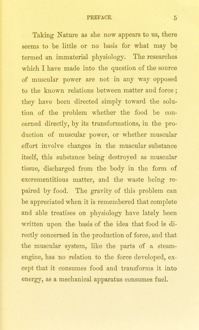 Taking IsTatui-e as she now appears to us, there seems to be little or no basis for what may be termed an immaterial physiology. The researches which I have made into the question of the source of muscular power are not in any way opposed to the known relations between matter and force; they have been directed simply toward the solu- tion of the problem whether the food be con- cerned directly, by its transformations, in the pro- duction of muscular power, or whether muscular effort involve changes in the muscular substance itseK, this substance being destroyed as muscular tissue, discharged from the body in the form of excrementitious matter, and the waste being re- paired by food. The gravity of this problem can be appreciated when it is remembered that complete and able treatises on physiology have lately been written upon the basis of the idea that food is di- rectly concerned in the production of force, and that the muscular system, like the parts oi a steam- engine, has no relation to the force developed, ex- cept that it consumes food and transforms it into energy, as a mechanical apparatus consumes fuel.