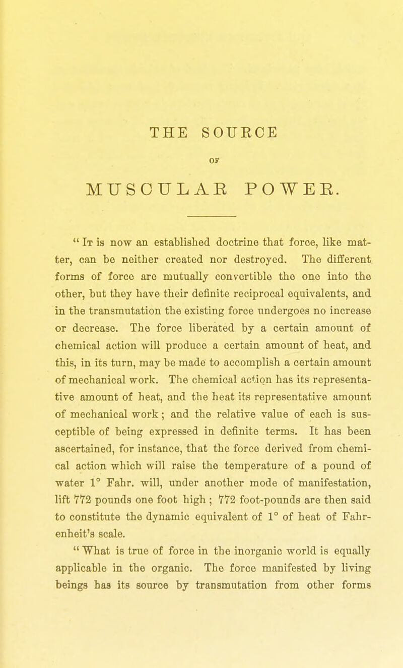 THE SOURCE OF MUSOULAE POWEE.  It is now an established doctrine that force, like mat- ter, can be neither created nor destroyed. The different forms of force are mutually convertible the one into the other, but they have their definite reciprocal equivalents, and in the transmutation the existing force undergoes no increase or decrease. The force liberated by a certain amount of chemical action will produce a certain amount of heat, and this, in its turn, may be made to accomplish a certain amount of mechanical work. The chemical action has its representa- tive amount of heat, and the heat its representative amount of mechanical work; and the relative value of each is sus- ceptible of being expressed in definite terms. It has been ascertained, for instance, that the force derived from chemi- cal action which will raise the temperature of a pound of water 1° Fahr. will, under another mode of manifestation, lift 772 pounds one foot high ; 772 foot-pounds are then said to constitute the dynamic equivalent of 1° of heat of Fahr- enheit's scale.  What is true of force in the inorganic world is equally applicable in the organic. The force manifested by living beings baa its source by transmutation from other forms