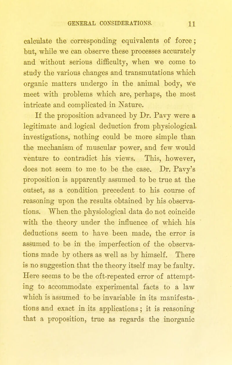 calculate the corresponding equivalents of force; but, while we can observe these processes accurately and without serious difficulty, when we come to study the various changes and transmutations which organic matters undergo in the animal body, we meet with problems which are, perhaps, the most intricate and complicated in Nature. If the proposition advanced by Dr. Pavy were a legitimate and logical deduction from physiologicaL investigations, nothing could be more simple than the mechanism of muscular power, and few would venture to contradict his views. This, however, does not seem to me to be the case. Dr. Pavy's proposition is apparently assumed to be true at the outset, as a condition precedent to his course of reasoning upon the results obtained by his observa- tions. When the physiological data do not coincide with the theory under the influence of which his deductions seem to have been made, the error is assumed to be in the imperfection of the observa- tions made by others as well as by himself. There is no suggestion that the theory itself may be faulty. Here seems to be the oft-repeated error of attempt- ing to accommodate experimental facts to a law which is assumed to be invariable in its manifesta- tions and exact in its applications; it is reasoning that a proposition, true as regards the inorganic