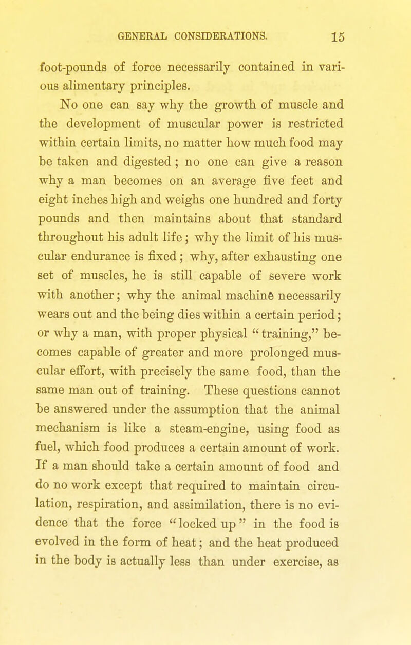 foot-pounds of force necessarily contained in vari- ous alimentary principles. No one can say why the growth of muscle and the development of muscular power is restricted within certain limits, no matter how much food may be taken and digested; no one can give a reason why a man becomes on an average five feet and eight inches high and weighs one hundred and forty pounds and then maintains about that standard throughout his adult life; why the limit of his mus- cular endurance is jfixed; why, after exhausting one set of muscles, he is still capable of severe work with another; why the animal machine necessarily wears out and the being dies within a certain period; or why a man, with proper physical  training, be- comes capable of greater and more prolonged mus- cular effort, with precisely the same food, than the same man out of training. These questions cannot be answered under the assumption that the animal mechanism is like a steam-engine, using food as fuel, which food produces a certain amount of work. If a man should take a certain amount of food and do no work except that required to maintain circu- lation, respiration, and assimilation, there is no evi- dence that the force  locked up  in the food is evolved in the form of heat; and the heat produced in the body is actually less than under exercise, as