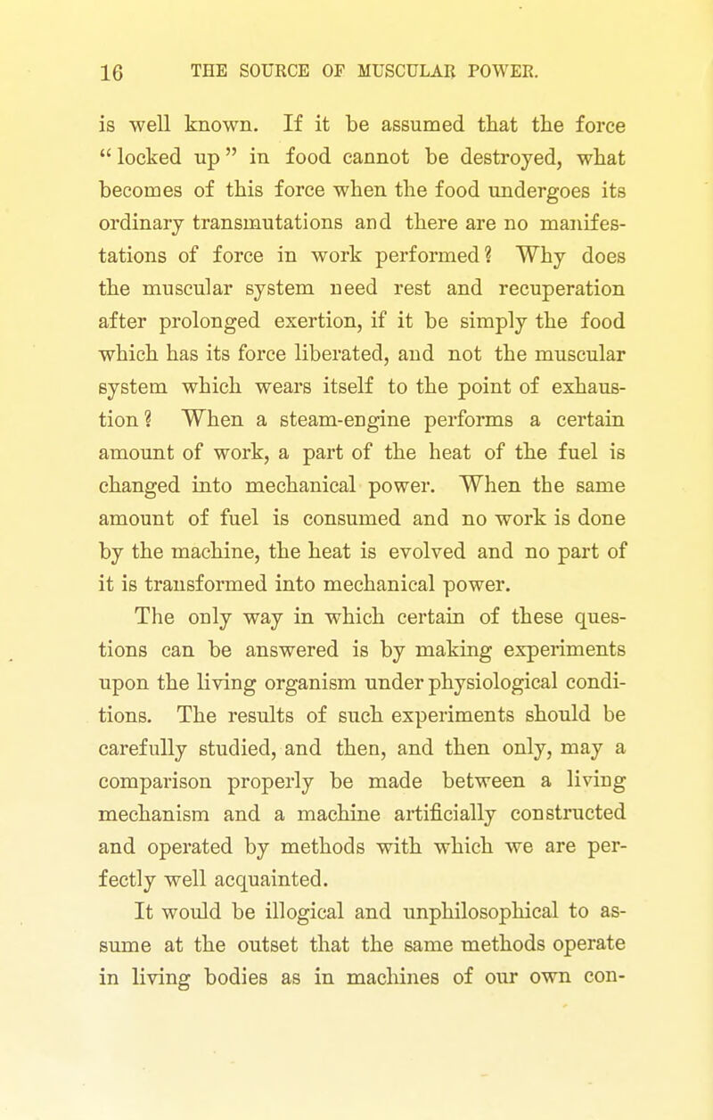 is well known. If it be assumed that the force  locked up in food cannot be destroyed, what becomes of this force when the food undergoes its ordinary transmutations and there are no manifes- tations of force in work performed? Why does the muscular system need rest and recuperation after prolonged exertion, if it be simply the food which has its force liberated, and not the muscular system which wears itself to the point of exhaus- tion ? When a steam-engine performs a certain amount of work, a part of the heat of the fuel is changed into mechanical power. When the same amount of fuel is consumed and no work is done by the machine, the heat is evolved and no part of it is transformed into mechanical power. The only way in which certain of these ques- tions can be answered is by making experiments upon the living organism under physiological condi- tions. The results of such experiments should be carefully studied, and then, and then only, may a comparison properly be made between a living mechanism and a machine artificially constructed and operated by methods with which we are per- fectly well acquainted. It would be illogical and unphilosophical to as- sume at the outset that the same methods operate in living bodies as in machines of our own con-