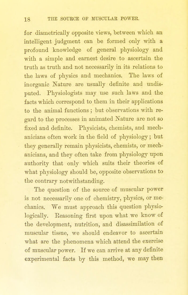 for diametrically opposite views, between which an intelligent judgment can be formed only with a profound knowledge of general physiology and with a simple and earnest desire to ascertain the truth as truth and not necessarily in its relations to the laws of physics and mechanics. The laws of inorganic Nature are usually definite and undis- puted. Physiologists may use such laws and the facts which correspond to them in their appHcations to the animal functions ; but observations with re- gard to the processes in animated Natm'e are not so fixed and definite. Physicists, chemists, and mech- anicians often work in the field of physiology; but they generally remain physicists, chemists, or mech- anicians, and they often take from physiology upon authority that only which suits their theories of what physiology should be, opposite observations to the contrary notwithstanding. The question of the source of muscular power is not necessarily one of chemistry, physics, or me- chanics. We must approach this question physio- logically. Eeasoning first upon what we know of the development, nutrition, and disassimilation of muscular tissue, we should endeavor to ascertain what are the phenomena which attend the exercise of muscular power. If we can arrive at any definite experimental facts by this method, we may then