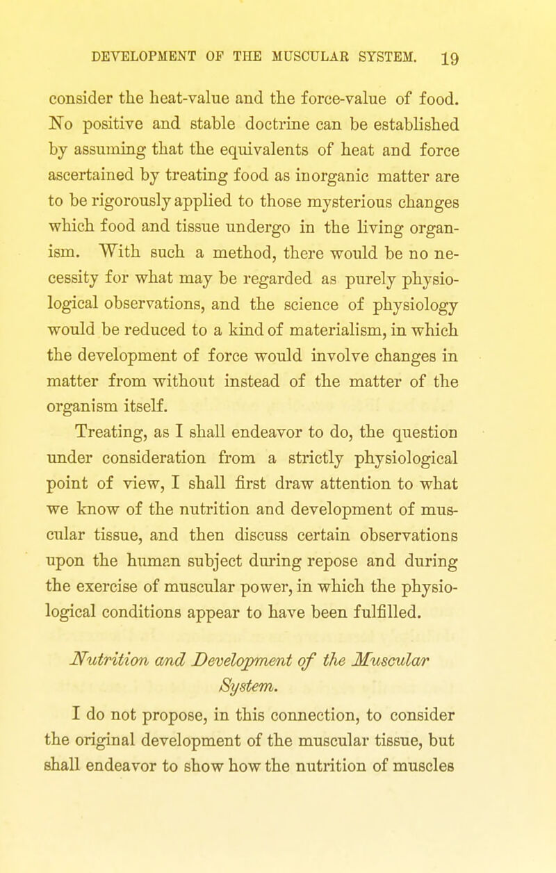 consider the heat-value and the force-value of food. No positive and stable doctrine can be established by assuming that the equivalents of heat and force ascertained by treating food as inorganic matter are to be rigorously applied to those mysterious changes which food and tissue undergo in the living organ- ism. With such a method, there would be no ne- cessity for what may be regarded as purely physio- logical observations, and the science of physiology would be reduced to a kind of materialism, in which the development of force would involve changes in matter from without instead of the matter of the organism itself. Treating, as I shall endeavor to do, the question under consideration from a strictly physiological point of view, I shall first draw attention to what we know of the nutrition and development of mus- cular tissue, and then discuss certain observations upon the human subject during repose and during the exercise of muscular power, in which the physio- logical conditions appear to have been fulfilled. Nutrition a/nd Development of the Muscular System. I do not propose, in this connection, to consider the original development of the muscular tissue, but shall endeavor to show how the nutrition of muscles