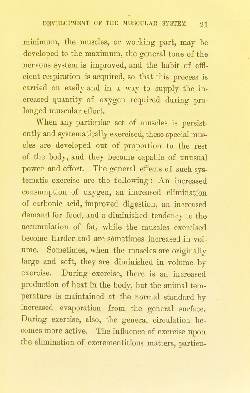 minimum, the muscles, or working part, may be developed to the maximum, the general tone of the nervous system is improved, and the habit of effi- cient respiration is acquired, so that this process is carried on easily and in a way to supply the in- creased quantity of oxygen required during pro- longed muscular effort. When any particular set of muscles is persist- ently and systematically exercised, these special mus- cles are developed out of proportion to the rest of the body, and they become capable of unusual power and effort. The general effects of such sys- tematic exercise are the following: An increased consumption of oxygen, an increased elimination of carbonic acid, improved digestion, an increased demand for food, and a diminished tendency to the accumulation of fat, while the muscles exercised become harder and are sometimes increased in vol- ume. Sometimes, when the muscles are originally large and soft, they are diminished in volume by exercise. During exercise, there is an increased production of heat in the body, but the animal tem- perature is maintained at the normal standard by increased evaporation from the general surface. During exercise, also, the general circulation be- comes more active. The influence of exercise upon the elimination of excrementitious matters, particu-