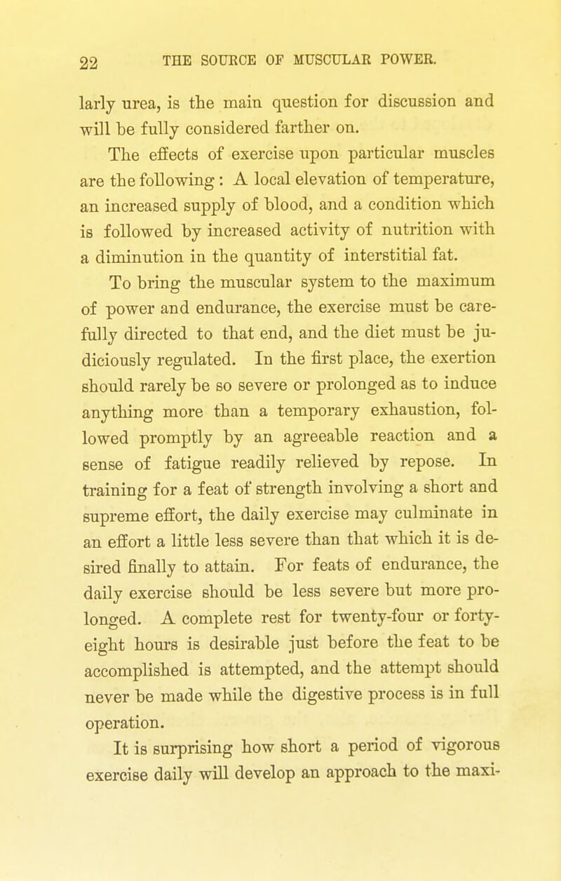 larly urea, is the main question for discussion and will be fully considered farther on. The effects of exercise upon particular muscles are the following: A local elevation of temperature, an increased supply of blood, and a condition which is followed by increased activity of nutrition with a diminution in the quantity of interstitial fat. To bring the muscular system to the maximum of power and endurance, the exercise must be care- fully directed to that end, and the diet must be ju- diciously regulated. In the first place, the exertion should rarely be so severe or prolonged as to induce anything more than a temporary exhaustion, fol- lowed promptly by an agreeable reaction and a sense of fatigue readily relieved by repose. In training for a feat of strength involving a short and supreme effort, the daily exercise may culminate in an effort a little less severe than that which it is de- sired finally to attain. For feats of endurance, the daily exercise should be less severe but more pro- longed. A complete rest for twenty-four or forty- eight hours is desirable just before the feat to be accomplished is attempted, and the attempt should never be made while the digestive process is in full operation. It is surprising how short a period of vigorous exercise daily wiU develop an approach to the maxi-