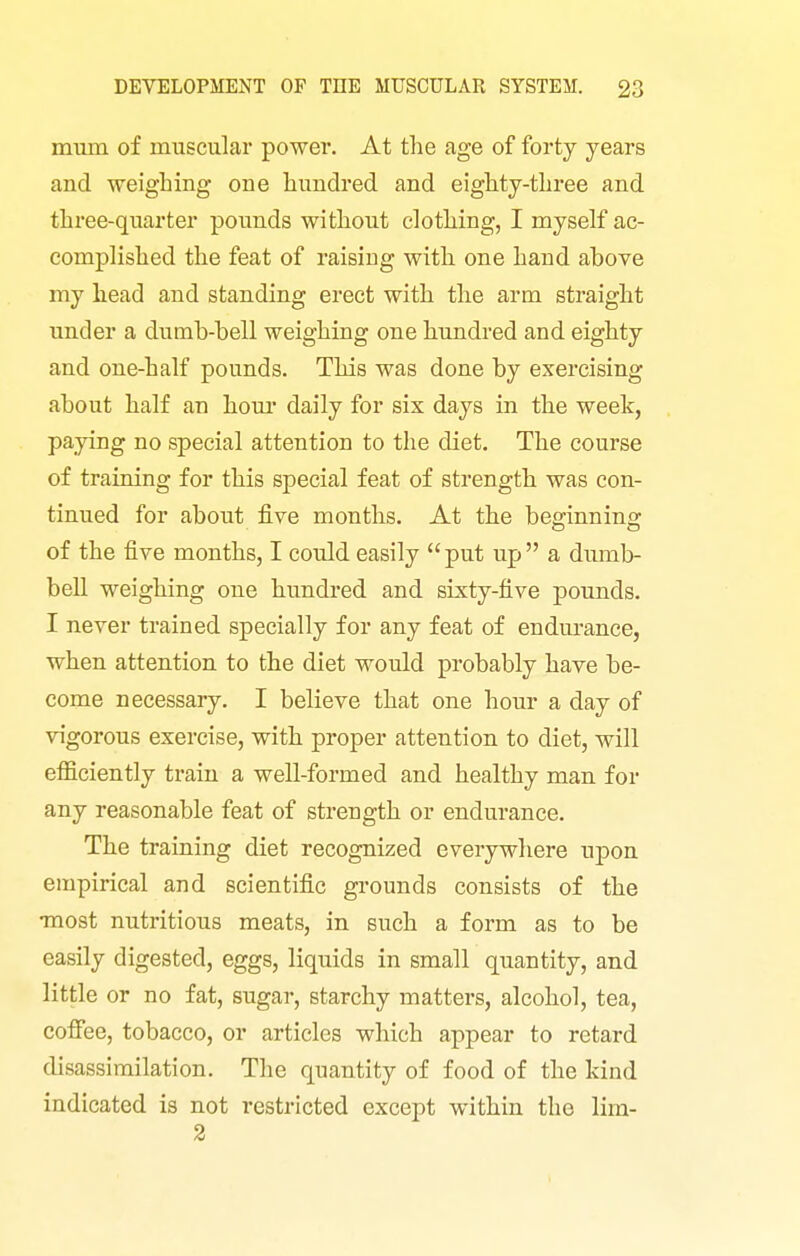 mum of muscular power. At tlie age of forty years and weighing one hundred and eighty-three and three-quarter pounds without clothing, I myself ac- complished the feat of raising with one hand above my head and standing erect with the arm straight under a dumb-bell weighing one hundred and eighty and one-half pounds. This was done by exercising about half an hour daily for six days in the week, paying no special attention to the diet. The course of training for this special feat of strength was con- tinued for about five months. At the beginning of the five months, I could easily put up a dumb- bell weighing one hundred and sixty-five pounds. I never trained specially for any feat of endm-ance, when attention to the diet would probably have be- come necessary. I believe that one hour a day of vigorous exercise, with proper attention to diet, will efficiently train a well-formed and healthy man for any reasonable feat of strength or endurance. The training diet recognized everywhere upon empirical and scientific grounds consists of the •most nutritious meats, in such a form as to be easily digested, eggs, liquids in small quantity, and little or no fat, sugar, starchy matters, alcohol, tea, coffee, tobacco, or articles which appear to retard disassimilation. The quantity of food of the kind indicated is not restricted except within the lim- 2
