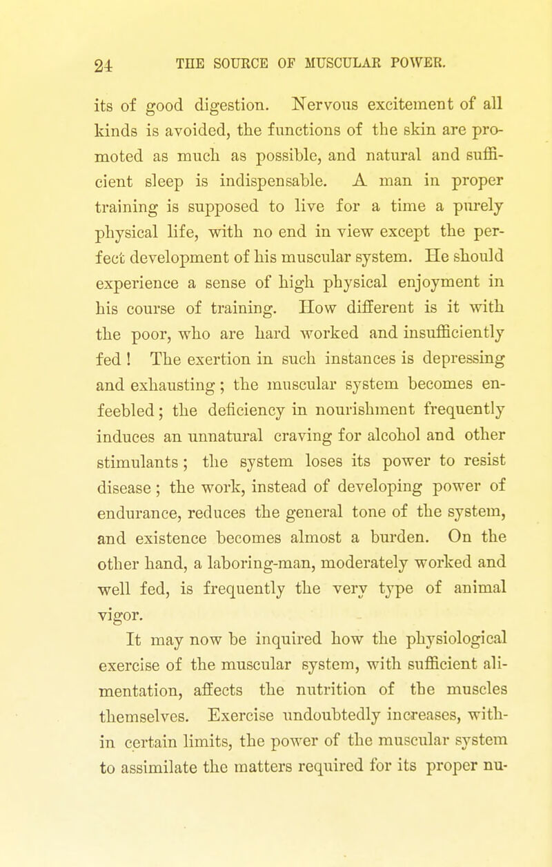 its of good digestion. Nervous excitement of all kinds is avoided, the functions of the skin are pro- moted as much as possible, and natural and suffi- cient sleep is indispensable. A man in proper training is supposed to live for a time a pm-ely physical life, with no end in view except the per- fect development of his muscular system. He should experience a sense of high physical enjoyment in his course of training. How different is it with the poor, who are hard worked and insufficiently fed ! The exertion in such instances is depressing and exhausting; the muscular system becomes en- feebled ; the deficiency m nourishment frequently induces an unnatural craving for alcohol and other stimulants; the system loses its power to resist disease; the work, instead of developing power of endurance, reduces the general tone of the system, and existence becomes almost a burden. On the other hand, a laboring-man, moderately worked and well fed, is frequently the very type of animal vigor. It may now be inquired how the physiological exercise of the muscular system, with sufficient ali- mentation, affects the nutrition of the muscles themselves. Exercise imdoubtedly increases, with- in certain limits, the power of the muscular system to assimilate the matters required for its proper nu-