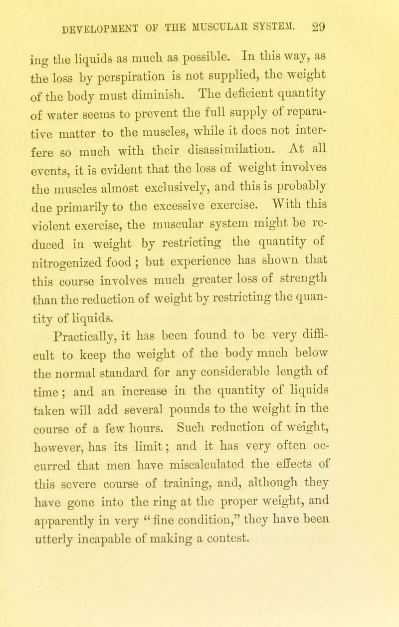 ing the liquids as miicli as possible. la this way, as the loss by perspiration is not supplied, the weight of the body must dirainisli. The deficient quantity of water seems to prevent the full supply of repara- tive matter to the muscles, while it does not inter- fere so much with their disassimilation. At all events, it is evident that the loss of weight involves the muscles almost exclusively, and this is probably due primarily to the excessive exercise. With this violent exercise, the muscular system might be re- duced in weight by restricting the quantity of nitrogenized food; but experience has shown that this course involves much greater loss of strength than the reduction of weight by restricting the quan- tity of liquids. Practically, it has been found to be very diffi- cult to keep the weight of the body much below the normal standard for any considerable length of time; and an increase in the quantity of liquids taken will add several pounds to the weight in the course of a few hours. Such reduction of weight, however, has its limit; and it has very often oc- curred that men have miscalculated the effects of this severe course of training, and, although they have gone into the ring at the proper weight, and apparently in very  fine condition, they have been utterly incapable of making a contest.