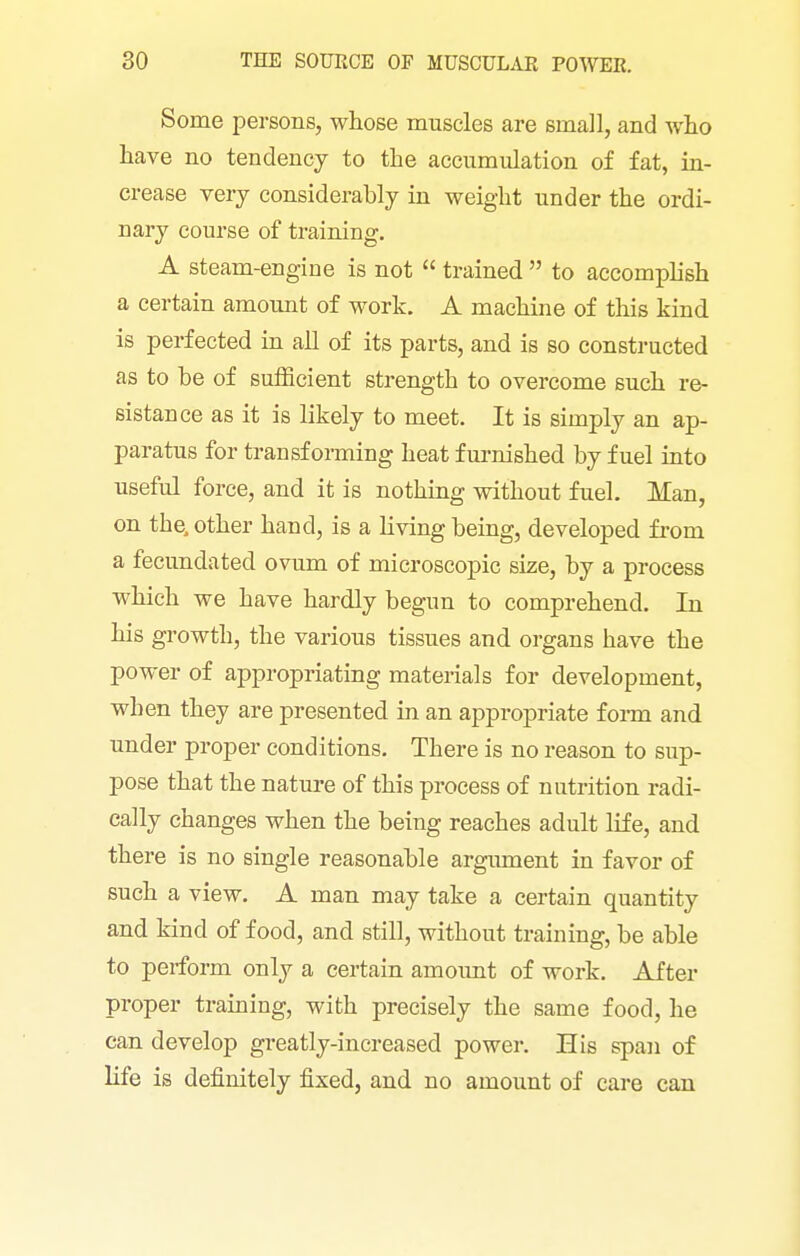 Some persons, whose muscles are small, and \vho have no tendency to the accumulation of fat, in- crease very considerably in weight under the ordi- nary course of training. A steam-engine is not  trained  to accomplish a certain amount of work. A machine of this kind is perfected in all of its parts, and is so constructed as to be of sufficient strength to overcome such re- sistance as it is likely to meet. It is simply an ap- paratus for transforming heat fm-nished by fuel into useful force, and it is nothing without fuel. Man, on the, other hand, is a living being, developed from a fecundated ovum of microscopic size, by a process which we have hardly begun to comprehend. In his growth, the various tissues and organs have the power of appropriating materials for development, when they are presented in an appropriate foi-m and under proper conditions. There is no reason to sup- pose that the nature of this process of nutrition radi- cally changes when the being reaches adult Hfe, and there is no single reasonable argiiment in favor of such a view. A man may take a certain quantity and kind of food, and still, without training, be able to perform only a certain amoimt of work. After proper training, with precisely the same food, he can develop greatly-increased power. His span of life is definitely fixed, and no amount of care can