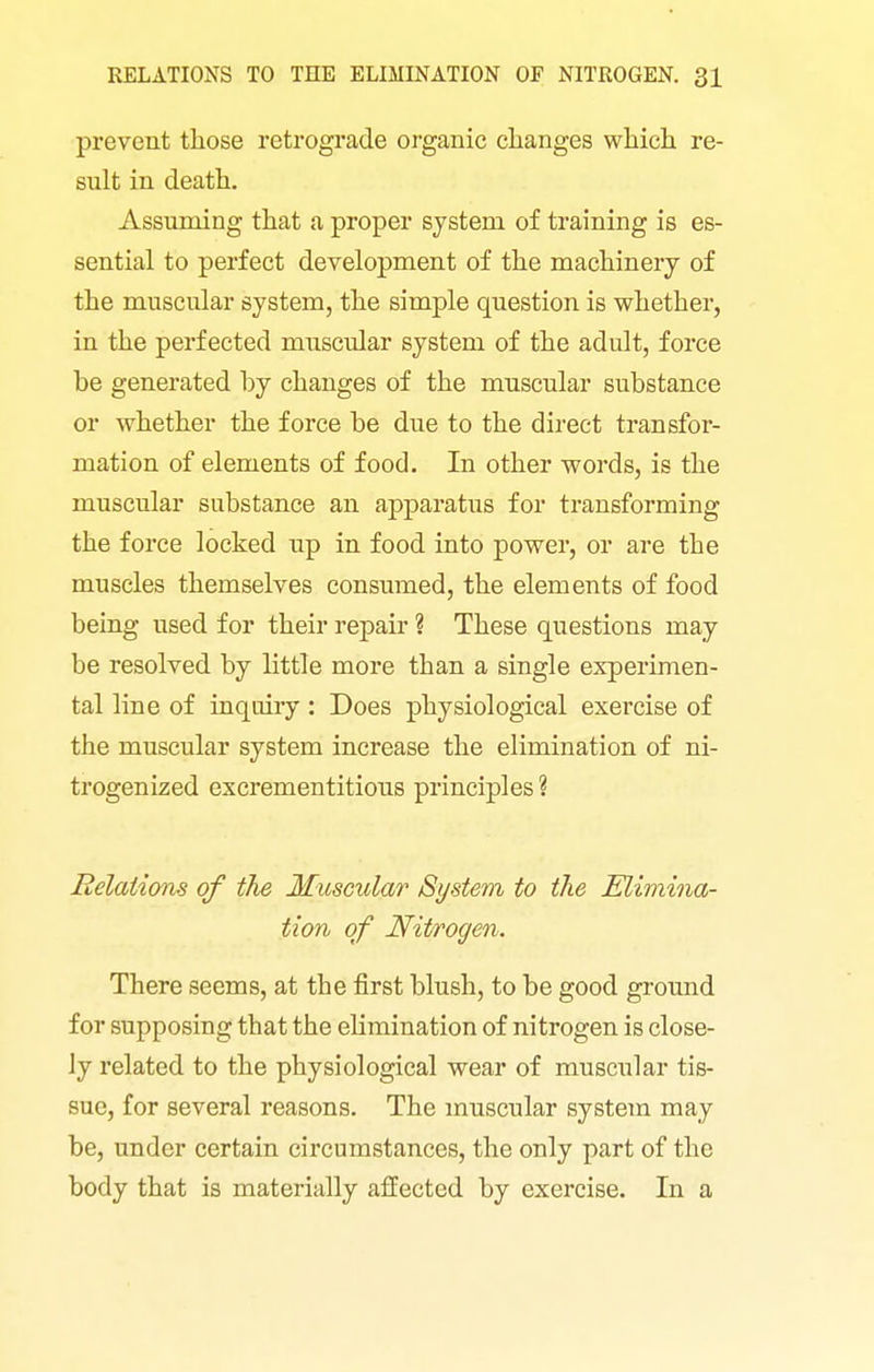 prevent those retrograde organic clianges which re- sult in death. Assuming that a proper system of training is es- sential to perfect development of the machinery of the muscular system, the simple question is whether, in the perfected muscular system of the adult, force be generated by changes of the muscular substance or whether the force be due to the direct transfor- mation of elements of food. In other words, is the muscular substance an apparatus for transforming the force locked up in food into power, or are the muscles themselves consumed, the elements of food being used for their repair ? These questions may be resolved by little more than a single experimen- tal line of inquiry : Does physiological exercise of the muscular system increase the elimination of ni- trogenized excrementitious principles ? Relations of the Muscular System to the Elimina- tion of Nitrogen. There seems, at the first blush, to be good ground for supposing that the elimination of nitrogen is close- ly related to the physiological wear of muscular tis- sue, for several reasons. The muscular system may be, under certain circumstances, the only part of the body that is materially affected by exercise. In a