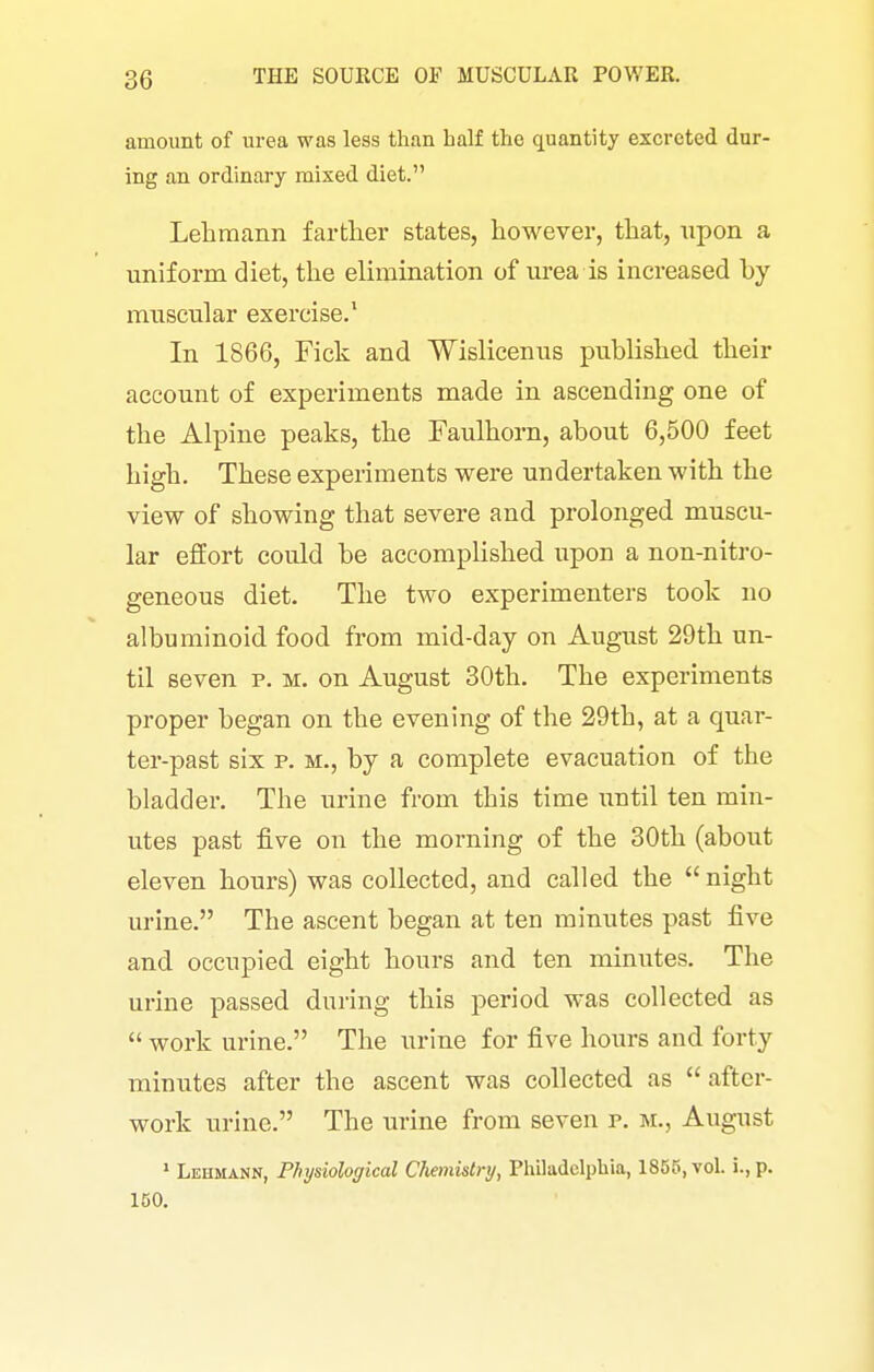 amount of urea was less than half the quantity excreted dur- ing an ordinary mixed diet. Lehmann farther states, however, that, upon a uniforra diet, the elimination of ui'ea is increased by muscular exercise.' In 1866, Pick and Wislicenus published their account of experiments made in ascending one of the Alpine peaks, the Taulhorn, about 6,500 feet high. These experiments were undertaken with the view of showing that severe and prolonged muscu- lar effort could be accomplished upon a non-nitro- geneous diet. The two experimenters took no albuminoid food from mid-day on August 29th un- til seven p. m. on August 30th. The experiments proper began on the evening of the 29th, at a quar- ter-past six p. M., by a complete evacuation of the bladder. The urine from this time until ten min- utes past five on the morning of the 30th (about eleven hours) was collected, and called the  night urine. The ascent began at ten minutes past five and occupied eight hours and ten minutes. The urine passed during this period was collected as  work urine. The urine for five hours and forty minutes after the ascent was collected as after- work urine. The urine from seven p. m., August ' Lehmann, Physiological Chemistry, Philadelphia, 1855, vol. i., p. 150.