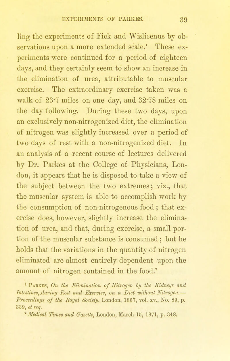 ling the experiments of Fick and Wislicenus by ob- servations upon a more extended scale.' These ex- periments were continued for a period of eighteen days, and they certainly seem to show an increase in the elimination of urea, attributable to muscular exercise. The extraordinary exercise taken was a walk of 23-7 miles on one day, and 32-78 miles on the day following. During these two days, upon an exclusively non-nitrogenized diet, the elimination of nitrogen was slightly increased over a period of two days of rest with a non-nitrogenized diet. In an analysis of a recent coui'se of lectures delivered by Dr. Parkes at the College of Physicians, Lon- don, it appears that he is disposed to take a view of the subject between the two extremes; viz., that the muscular system is able to accomplish work by the consumption of non-nitrogenous food ; that ex- ercise does, however, slightly increase the elimina- tion of urea, and that, during exercise, a small por- tion of the muscular substance is consumed; but he holds that the variations in the quantity of nitrogen eliminated are almost entirely dependent upon the amount of nitrogen contained in the food.^ ' Parkes, On the Elimination of Nitrogen by the Kidneys and Intestines, .during Rest and Exercise, on a Diet loithont Nitrogen.— Proceedings of the Royal Society, London, 1867, vol. xv., No. 89, p. 339, el seq. '^Medical Times and Oazelte, London, March 16, 1871, p. 348.