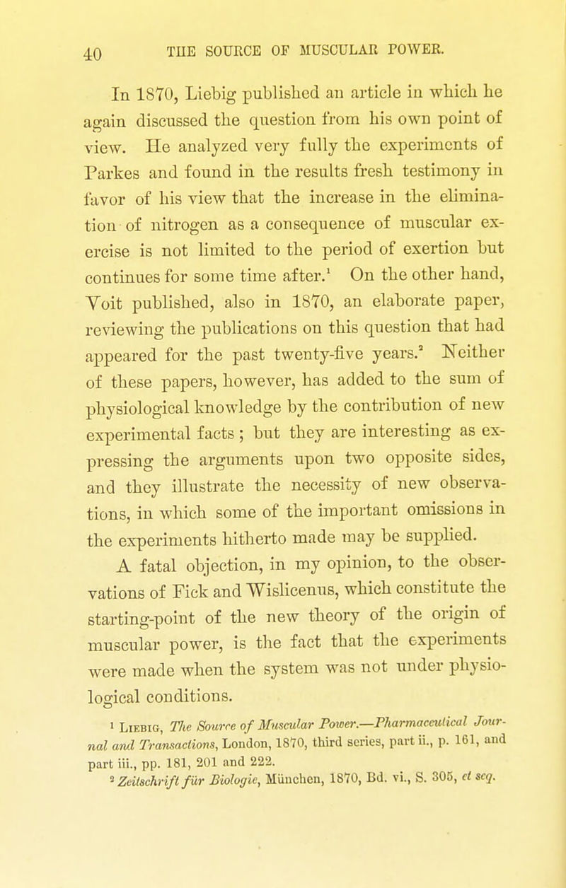 In 1870, Liebig published an article in wliicli he again discussed the question from his own point of view. He analyzed very fully the experiments of Partes and found in the results fresh testimony in favor of his view that the increase in the elimina- tion of nitrogen as a consequence of muscular ex- ercise is not limited to the period of exertion but continues for some time after, On the other hand, Voit published, also in 1870, an elaborate paper, reviewing the publications on this question that had appeared for the past twenty-five years. Neither of these papers, however, has added to the sum of physiological knowledge by the contribution of new experimental facts ; but they are interesting as ex- pressing the arguments upon two opposite sides, and they illustrate the necessity of new observa- tions, in which some of the important omissions in the experiments hitherto made may be supphed. A fatal objection, in my opinion, to the obser- vations of Pick and Wislicenus, which constitute the starting-point of the new theory of the origin of muscular power, is the fact that the experiments were made when the system was not under physio- logical conditions. 1 Liebig, The Source of Muscular Power.—Pharmaceutical Jour- nal and Transactions, London, 18*70, third series, part ii., p. 161, and part iii., pp. 181, 201 and 222. ^ Zeilachrifl fiXr Biologie, Miiuchcu, 1870, Bd. vi., S. 305, et scq.