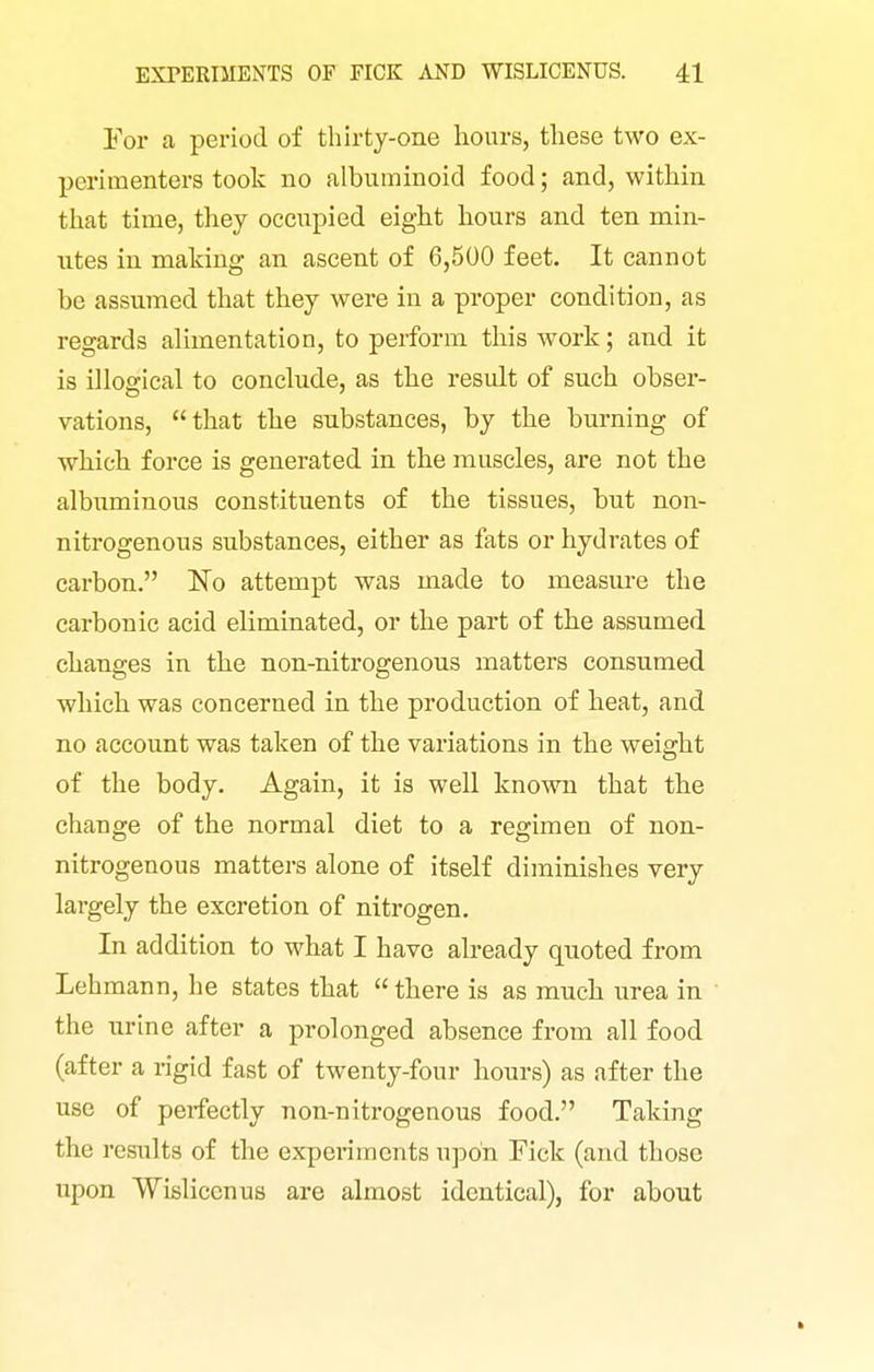 For a period of thirty-one hours, these two ex- perimenters took no albuminoid food; and, within that time, they occupied eight hours and ten min- utes in making an ascent of 6,500 feet. It cannot be assumed that they were in a proper condition, as regards alimentation, to perform this work; and it is illogical to conclude, as the result of such obser- vations, that the substances, by the burning of which force is generated in the muscles, are not the albuminous constituents of the tissues, but non- nitrogenous substances, either as fats or hydrates of carbon. No attempt was made to measui-e the carbonic acid eliminated, or the part of the assumed changes in the non-nitrogenous matters consumed which was concerned in the production of heat, and no account was taken of the variations in the weight of the body. Again, it is well known that the change of the normal diet to a regimen of non- nitrogenous matters alone of itself diminishes very largely the excretion of nitrogen. In addition to what I have already quoted from Lehmann, he states that  there is as much urea in the urine after a prolonged absence from all food (after a rigid fast of twenty-four hours) as after the use of perfectly non-nitrogenous food. Taking the results of the experiments upon Tick (and those upon Wisliccnus are almost identical), for about