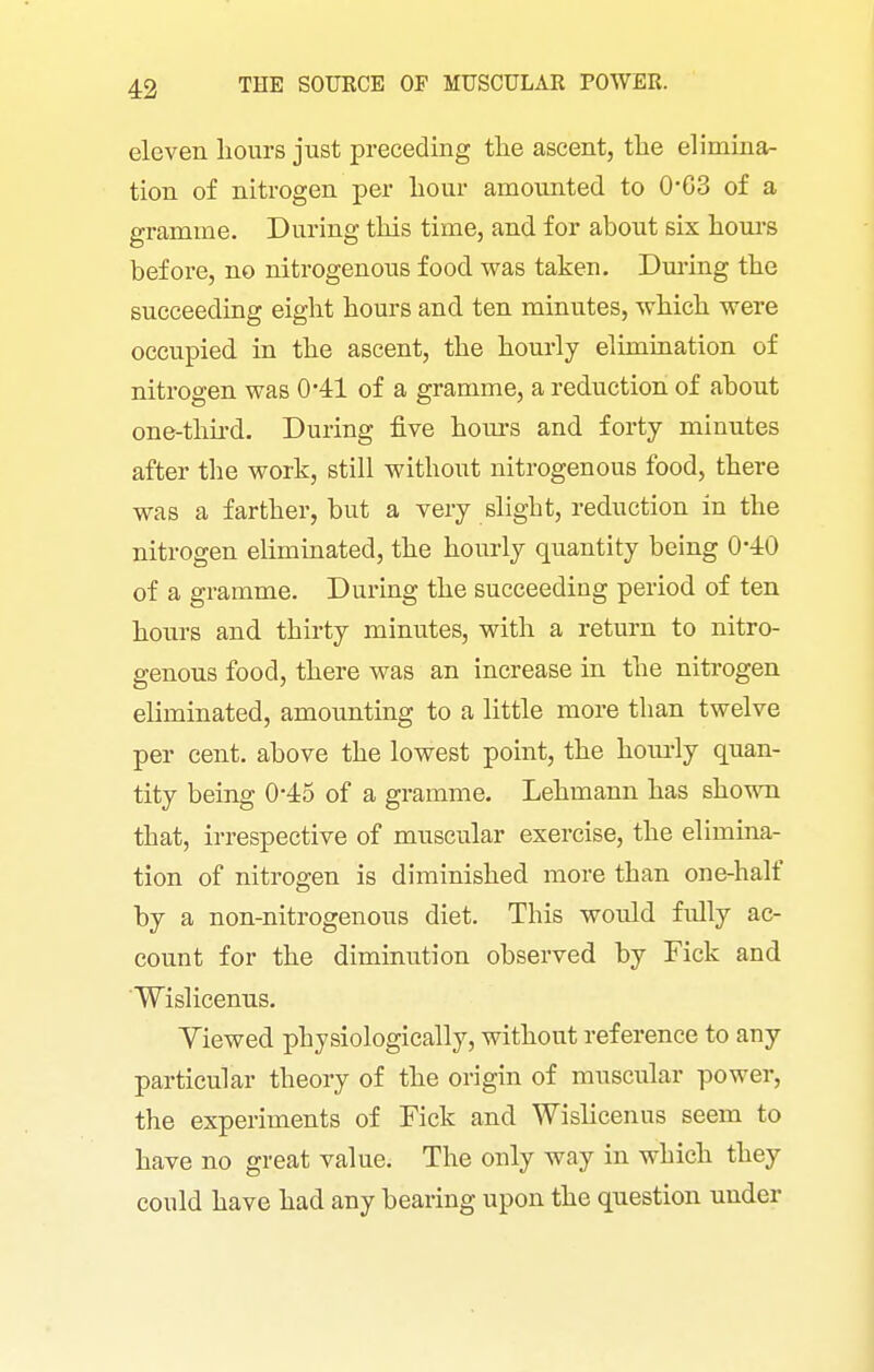 eleven hours just preceding the ascent, the elimina- tion of nitrogen per hour amounted to 0*G3 of a gramme. During this time, and for about six hours before, no nitrogenous food was taken. During the succeeding eight hours and ten minutes, which were occupied in the ascent, the hourly elimination of nitrogen was 0*41 of a gramme, a reduction of about one-thu-d. During five hours and forty minutes after the work, still without nitrogenous food, there was a farther, but a very slight, reduction in the nitrogen eliminated, the hourly quantity being 0-40 of a gramme. During the succeeding period of ten hours and thirty minutes, with a return to nitro- genous food, there was an increase in the nitrogen eliminated, amounting to a little more than twelve per cent, above the lowest point, the hom-ly quan- tity being 045 of a gramme. Lehmann has shown that, irrespective of muscular exercise, the elimma- tion of nitrogen is diminished more than one-half by a non-nitrogenous diet. This would fully ac- count for the diminution observed by Tick and Wislicenus. Yiewed physiologically, without reference to any particular theory of the origin of muscular power, the experiments of Fick and Wislicenus seem to have no great value. The only way in which they could have had any bearing upon the question under