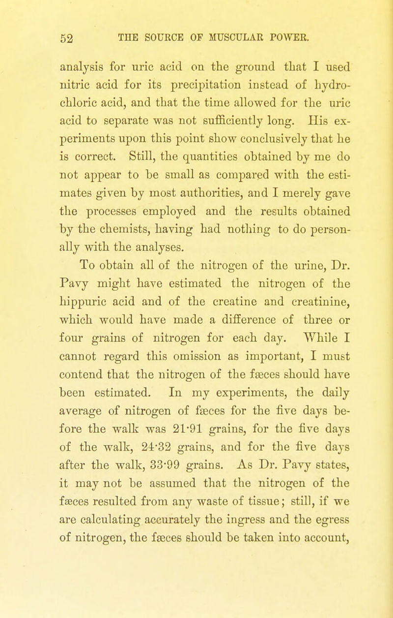 analysis for uric acid on the ground that I used nitric acid for its precipitation instead of Lydro- chloric acid, and that the time allowed for the uric acid to separate was not suflficiently long. His ex- periments upon this point show conclusively that he is correct. Still, the quantities obtained by me do not appear to be small as compared with the esti- mates given by most authorities, and I merely gave the processes employed and the results obtained by the chemists, having had nothing to do person- ally with the analyses. To obtain all of the nitrogen of the urine, Dr. Pavy might have estimated the nitrogen of the hippm'ic acid and of the creatine and creatinine, which would have made a difference of three or four grains of nitrogen for each day. While I cannot regard this omission as important, I must contend that the nitrogen of the faeces should have been estimated. In my experiments, the daily average of nitrogen of fseces for the five days be- fore the walk was 21'91 grains, for the five days of the walk, 2432 grains, and for the five days after the walk, 33-99 grains. As Dr. Pavy states, it may not be assumed that the nitrogen of the faeces resulted from any waste of tissue; still, if we are calculating accurately the ingress and the egress of nitrogen, the faeces should be taken into account,