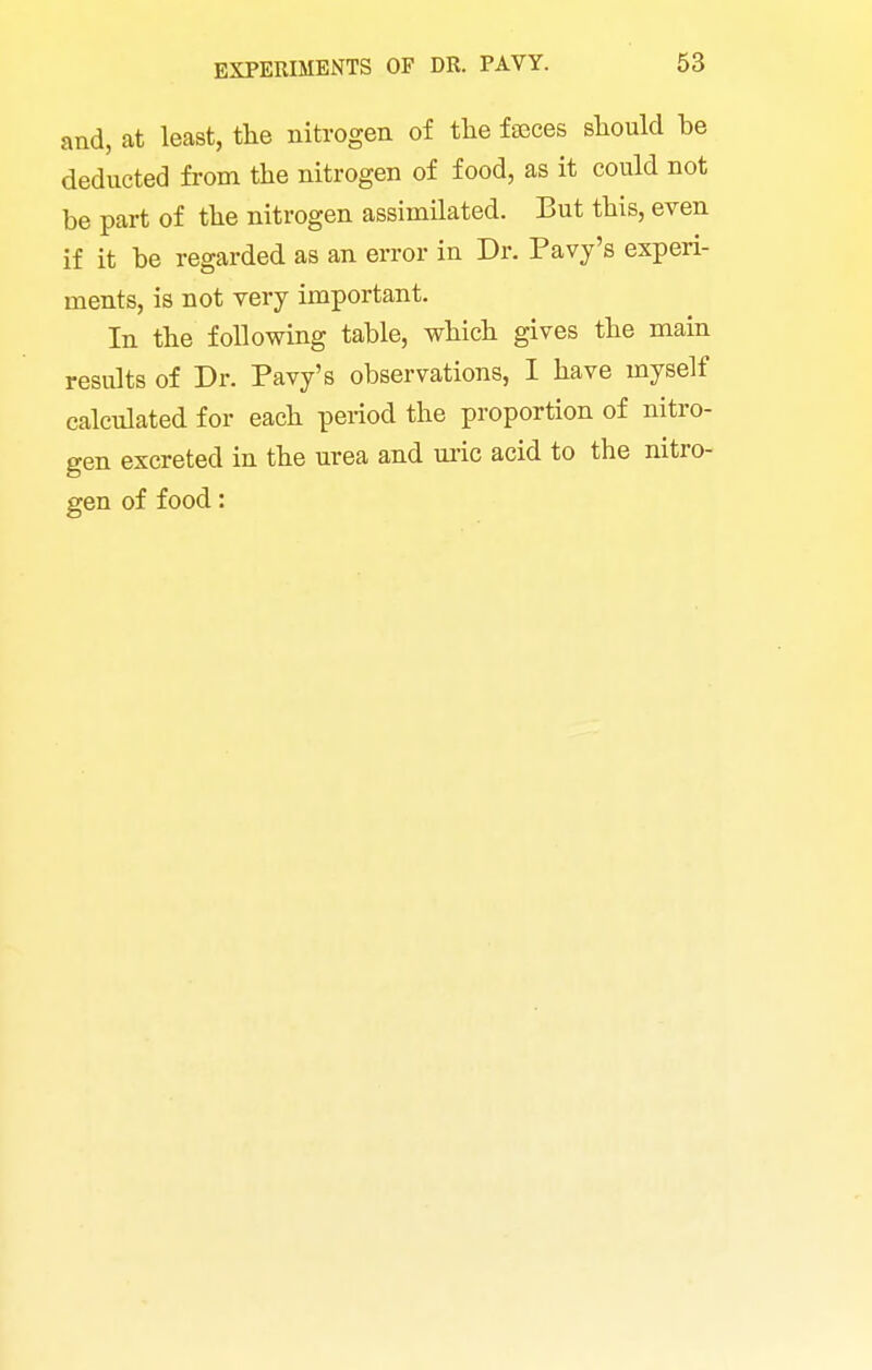 and, at least, the nitrogen of the fteces should be deducted from the nitrogen of food, as it could not be part of the nitrogen assimilated. But this, even if it be regarded as an error in Dr. Pavy's experi- ments, is not very important. In the following table, which gives the main results of Dr. Pavy's observations, I have myself calculated for each period the proportion of nitro- gen excreted in the urea and m-ic acid to the nitro- gen of food: