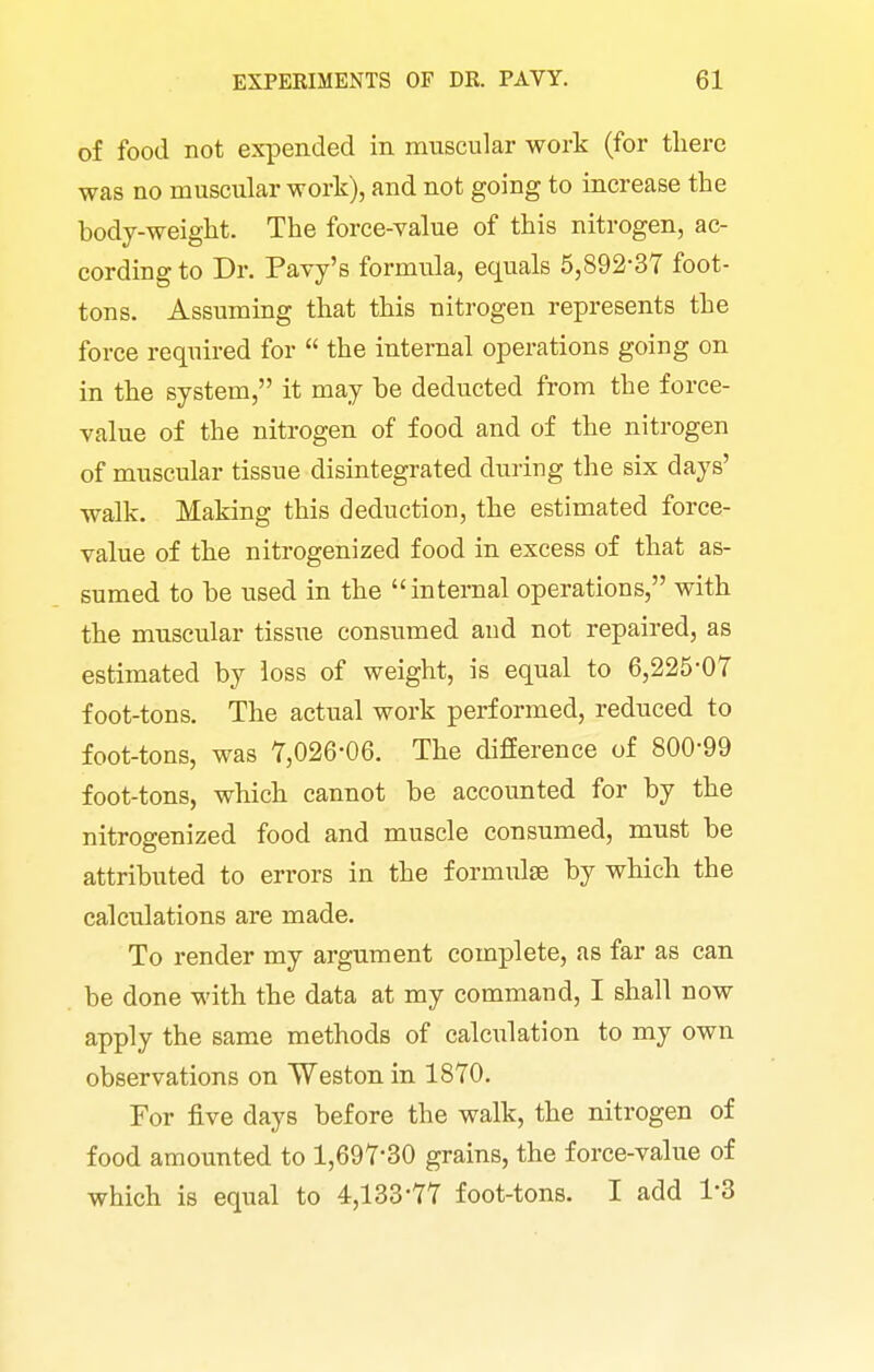 of food not expended in muscular work (for there was no muscular work), and not going to increase the body-weight. The force-value of this nitrogen, ac- cording to Dr. Pavy's formula, equals 5,892-37 foot- tons. Assuming that this nitrogen represents the force required for  the internal operations going on in the system, it may be deducted from the force- value of the nitrogen of food and of the nitrogen of muscular tissue disintegrated during the six days' walk. Making this deduction, the estimated force- value of the nitrogenized food in excess of that as- sumed to be used in the internal operations, with the muscular tissue consumed and not repaired, as estimated by loss of weight, is equal to 6,225*07 foot-tons. The actual work performed, reduced to foot-tons, was 7,026'06. The difEerence of 800-99 foot-tons, which cannot be accounted for by the nitrogenized food and muscle consumed, must be attributed to errors in the formulae by which the calculations are made. To render my argument complete, as far as can be done with the data at my command, I shall now apply the same methods of calculation to my own observations on Weston in 1870. For five days before the walk, the nitrogen of food amounted to 1,697-30 grains, the force-value of which is equal to 4,133*77 foot-tons. I add 1*3