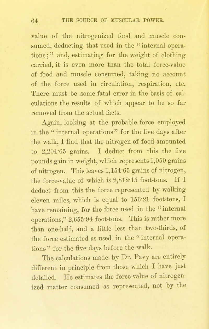 value of the nitrogenized food and muscle con- sumed, deducting that used in the  interaal opera- tions; and, estimating for the weight of clothing carried, it is even more than the total force-value of food and mnscle consumed, taking no account of the force used in circulation, respiration, etc. There must be some fatal error in the basis of cal- culations the results of which appear to be so far removed from the actual facts. Again, looking at the probable force employed in the internal operations for the five days after the walk, I find that the nitrogen of food amounted to 2,204-65 grains. I deduct from this the five pounds gain in weight, which represents 1,050 grains of nitrogen. This leaves 1,154-65 grains of nitrogen, the force-value of which is 2,812-15 foot-tons. If I deduct from this the force represented by walking eleven miles, which is equal to 156-21 foot-tons, I have remaining, for the force used in the  internal operations, 2,655-94 foot-tons. This is rather more than one-half, and a little less than two-thirds, of the force estimated as used in the  internal opera- tions  for the five days before the walk. The calculations made by Dr. Pavy are entirely different in principle from those which I have just detailed. He estimates the force-value of nitrogen- ized matter consumed as represented, not by the