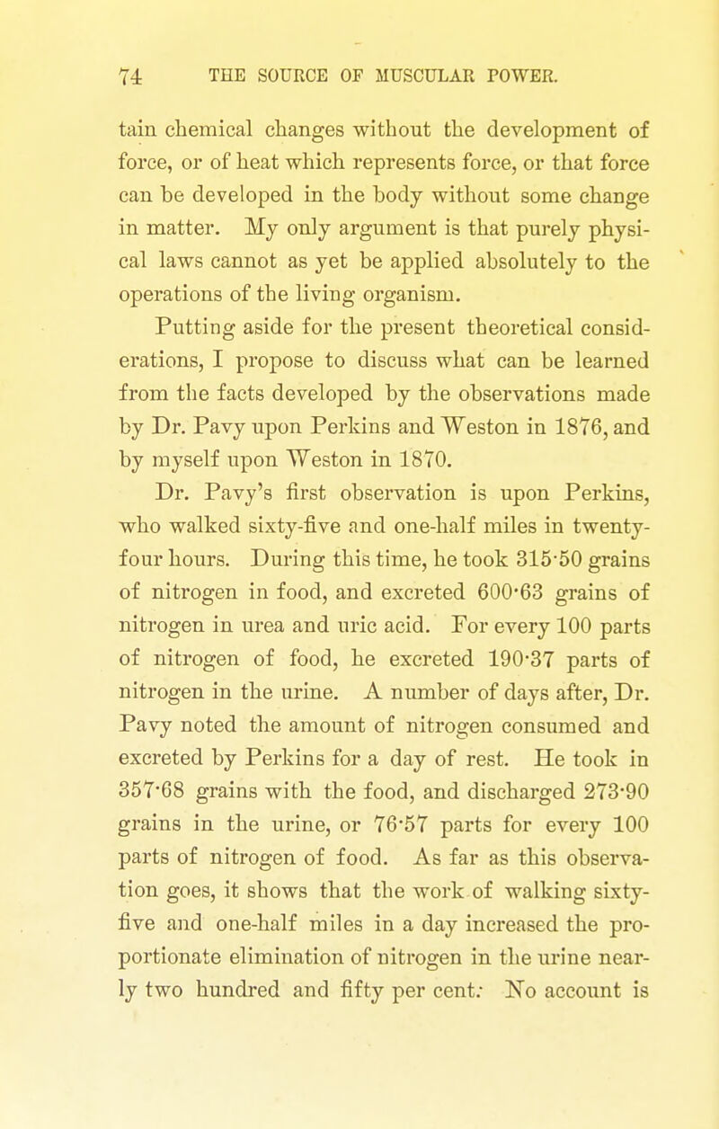 tain chemical changes without the development of force, or of heat which represents force, or that force can he developed in the hody withoiit some change in matter. My only argument is that purely physi- cal laws cannot as yet be applied absolutely to the operations of the living organism. Putting aside for the present theoretical consid- erations, I propose to discuss what can be learned from the facts developed by the observations made by Dr. Pavy upon Perkins and Weston in 18T6, and by myself upon Weston in 1870. Dr. Pavy's first observation is upon Perkins, who walked sixty-five and one-half miles in twenty- four hours. Dm-ing this time, he took 315-50 grains of nitrogen in food, and excreted 60063 grains of nitrogen in urea and uric acid. For every 100 parts of nitrogen of food, he excreted 190-37 parts of nitrogen in the urine. A number of days after, Dr. Pavy noted the amount of nitrogen consumed and excreted by Perkins for a day of rest. He took in 357-68 grains with the food, and discharged 273-90 grains in the urine, or 76-57 parts for every 100 parts of nitrogen of food. As far as this observa- tion goes, it shows that the work.of walking sixty- five and one-half miles in a day increased the pro- portionate elimination of nitrogen in the ui-ine near- ly two hundred and fifty per cent; No account is