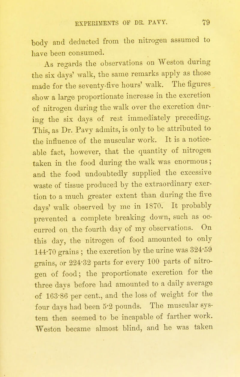 body and deducted from the nitrogen assumed to have been consumed. As regards the observations on Weston during the six days' walk, the same remarks apply as those made for the seventy-five hours' walk. The figures show a large proportionate increase in the excretion of nitrogen dm-ing the walk over the excretion dur- ing the six days of rest immediately preceding. This, as Dr. Pavy admits, is only to be attributed to the influence of the muscular work. It is a notice- able fact, however, that the quantity of nitrogen taken in the food during the walk was enormous; and the food undoubtedly supplied the excessive waste of tissue produced by the extraordinary exer- tion to a much greater extent than during the five days' walk observed by me in 1870. It probably prevented a complete breaking down, such as oc- curred on the fourth day of my observations. On this day, the nitrogen of food amounted to only 144-70 grains ; the excretion by the urine was 324-59 grains, or 224-32 parts for every 100 parts of nitro- gen of food; the proportionate excretion for the three days before had amounted to a daily average of 163-86 per cent., and the loss of weight for the four days had been 5-2 pounds. The muscular sys- tem then seemed to be incapable of farther work. Weston became almost blind, and he was taken