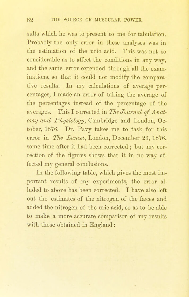 suits which he was to present to me for tabulation. Prohahly the only error in these analyses was in the estimation of the uric acid. This was not so considerable as to affect the conditions in any way, and the same error extended through all the exam- inations, so that it could not modify the compara- tive results. In my calculations of average per- centages, I made an error of taking the average of the percentages instead of the percentage of the averages. This I corrected in The Journal of Anat- omy and Physiology, Cambridge and London, Oc- tober, 1876. Dr. Pavy takes me to task for this error in The Lancet, London, December 23, 1876, some time after it had been corrected ; but my cor- rection of the figures shows that it in no way af- fected my general conclusions. In the following table, which gives the most im- portant results of my experiments, the error al- luded to above has been corrected. I have also left out the estimates of the nitrogen of the fasces and added the nitrogen of the uric acid, so as to be able to make a more accurate comparison of my results with those obtained in England:
