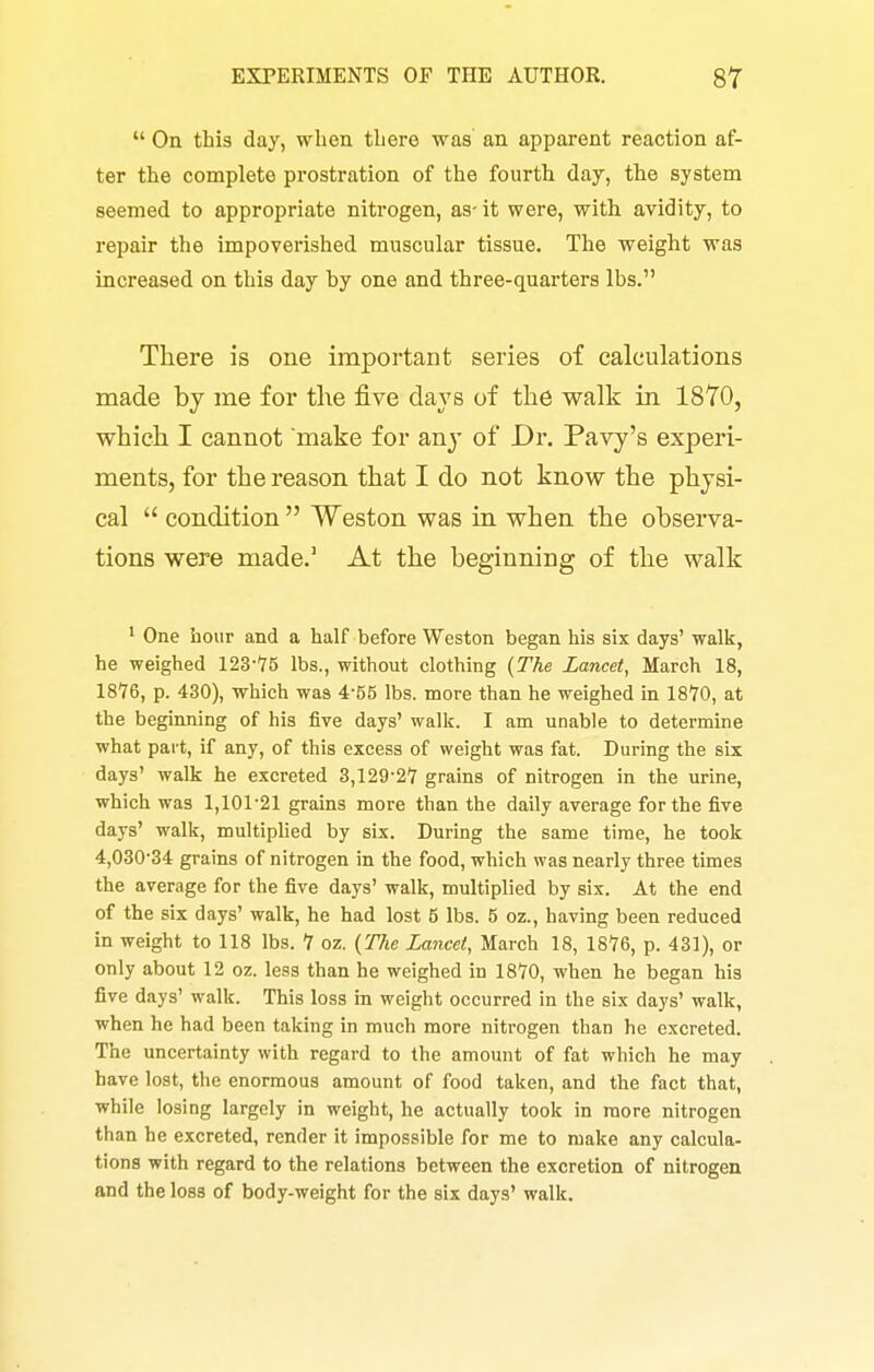  On this day, when there was an apparent reaction af- ter the complete prostration of the fourth day, the system seemed to appropriate nitrogen, as- it were, with avidity, to repair the impoverished muscular tissue. The weight was increased on this day hy one and three-quarters lbs. There is one important series of calculations made by me for the five days of the walk in 18T0, which I cannot make for any of Dr. Pavy's experi- ments, for the reason that I do not know the physi- cal  condition  Weston was in when the observa- tions were made.' At the beginning of the walk ' One hour and a half before Weston began his six days' walk, he weighed 123-'75 lbs., without clothing {The Lancet, March 18, 1876, p. 430), which was 4-55 lbs. more than he weighed in 1810, at the beginning of his five days' walk. I am unable to determine what part, if any, of this excess of weight was fat. During the six days' walk he excreted 3,129-2'7 grains of nitrogen in the urine, which was 1,101'21 grains more than the daily average for the five days' walk, multiphed by six. During the same time, he took 4,03034 grains of nitrogen in the food, which was nearly three times the average for the five days' walk, multiplied by six. At the end of the six days' walk, he had lost 5 lbs. 5 oz., having been reduced in weight to 118 lbs. 1 oz. (The Lancet, March 18, 1816, p. 431), or only about 12 oz. less than he weighed in 1870, when he began his five days' walk. This loss in weight occurred in the six days' walk, when he had been taking in much more nitrogen than he excreted. The uncertainty with regard to the amount of fat which he may have lost, the enormous amount of food taken, and the fact that, while losing largely in weight, he actually took in more nitrogen than he excreted, render it impossible for me to make any calcula- tions with regard to the relations between the excretion of nitrogen and the loss of body-weight for the six days' walk.