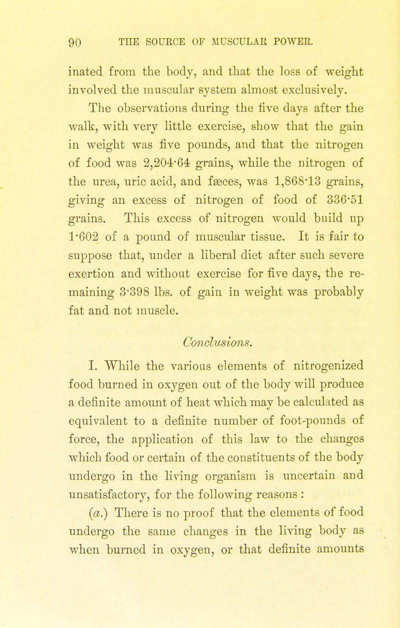 inated from the body, and that the loss of weight involved the muscular system almost exclusively. The observations during the five days after the walk, with very little exercise, show that the gain in weight was jB.ve pounds, and that the nitrogen of food was 2,20464: grains, while the nitrogen of the urea, uric acid, and faeces, was 1,86S13 grains, giving an excess of nitrogen of food of 336*51 grains. This excess of nitrogen would build up 1*602 of a pound of muscular tissue. It is fair to suppose that, under a liberal diet after such severe exertion and without exercise for five days, the re- maining 3*398 lbs. of gain in weight was probably fat and not muscle. Conclusions. I, While the various elements of nitrogenized food burned in oxygen out of the body will produce a definite amoimt of heat which may be calculated as equivalent to a definite number of foot-pounds of force, the application of this law to the changes which food or certain of the constituents of the body undergo in the living organism is uncertain and unsatisfactory, for the following reasons : {a.) There is no proof that the elements of food undergo the same changes in the living body as when burned in oxygen, or that definite amounts