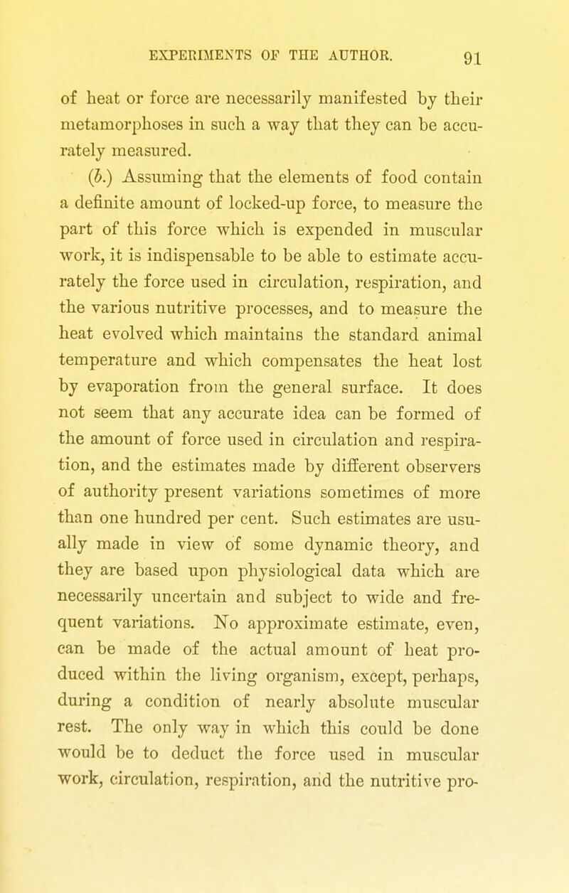 of heat or force are necessarily manifested by their metamorphoses in such a way that they can be accu- rately measured. (5,) Assuming that the elements of food contain a definite amount of locked-up force, to measure the part of this force which is expended in muscular work, it is indispensable to be able to estimate accu- rately the force used in circulation, respiration, and the various nutritive processes, and to measure the heat evolved which maintains the standard animal temperature and which compensates the heat lost by evaporation from the general surface. It does not seem that any accurate idea can be formed of the amount of force used in circulation and respira- tion, and the estimates made by different observers of authority present variations sometimes of more than one hundred per cent. Such estimates are usu- ally made in view of some dynamic theory, and they are based upon physiological data which are necessarily uncertain and subject to wide and fre- quent variations. No approximate estimate, even, can be made of the actual amount of heat pro- duced within the living organism, except, perhaps, during a condition of nearly absolute muscular rest. The only way in which this could be done would be to deduct the force used in muscular work, circulation, respiration, and the nutritive pro-