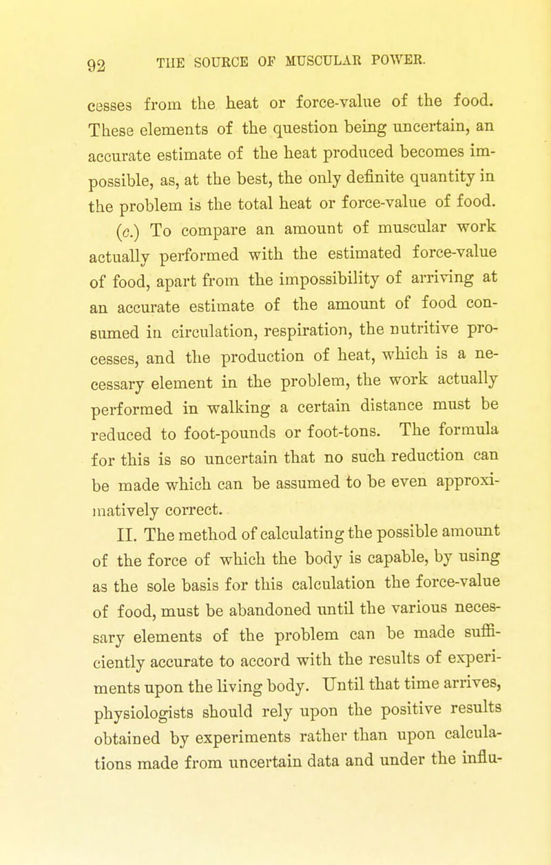 cesses from the heat or force-vahie of the food. These elements of the question being uncertain, an accurate estimate of the heat produced becomes im- possible, as, at the best, the only definite quantity in the problem is the total heat or force-value of food. (c.) To compare an amount of muscular work actually performed with the estimated force-value of food, apart from the impossibility of arriving at an accurate estimate of the amount of food con- sumed in circulation, respiration, the nutritive pro- cesses, and the production of heat, which is a ne- cessary element in the problem, the work actually performed in walking a certain distance must be reduced to foot-pounds or foot-tons. The formula for this is so uncertain that no such reduction can be made which can be assumed to be even approxi- 1 natively correct. II. The method of calculating the possible amount of the force of which the body is capable, by using as the sole basis for this calculation the force-value of food, must be abandoned iintil the various neces- sary elements of the problem can be made sufii- ciently accurate to accord with the results of experi- ments upon the living body. Until that time arrives, physiologists should rely upon the positive results obtained by experiments rather than upon calcula- tions made from uncertain data and under the influ-