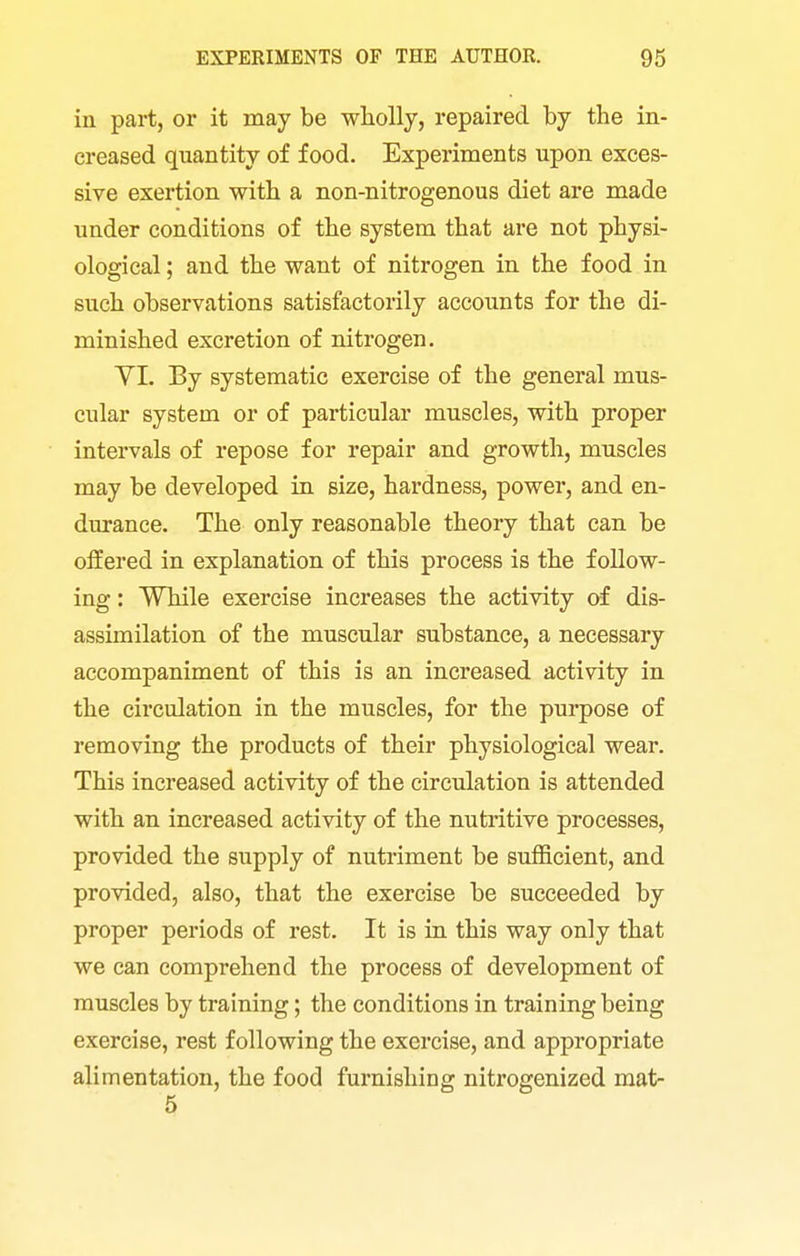 in part, or it may be wliolly, repaired by the in- creased quantity of food. Experiments upon exces- sive exertion with a non-nitrogenous diet are made under conditions of the system that are not physi- ological ; and the want of nitrogen in the food in such observations satisfactorily accounts for the di- minished excretion of nitrogen. VI. By systematic exercise of the general mus- cular system or of particular muscles, with proper intervals of repose for repair and growth, muscles may be developed in size, hardness, power, and en- durance. The only reasonable theory that can be offered in explanation of this process is the follow- ing : While exercise increases the activity of dis- assimilation of the muscular substance, a necessary accompaniment of this is an increased activity in the circulation in the muscles, for the purpose of removing the products of their physiological wear. This increased activity of the circulation is attended with an increased activity of the nutritive processes, provided the supply of nutriment be sufficient, and provided, also, that the exercise be succeeded by proper periods of rest. It is in this way only that we can comprehend the process of development of muscles by training; the conditions in training being exercise, rest following the exercise, and appropriate alimentation, the food furnishing nitrogenized mat-