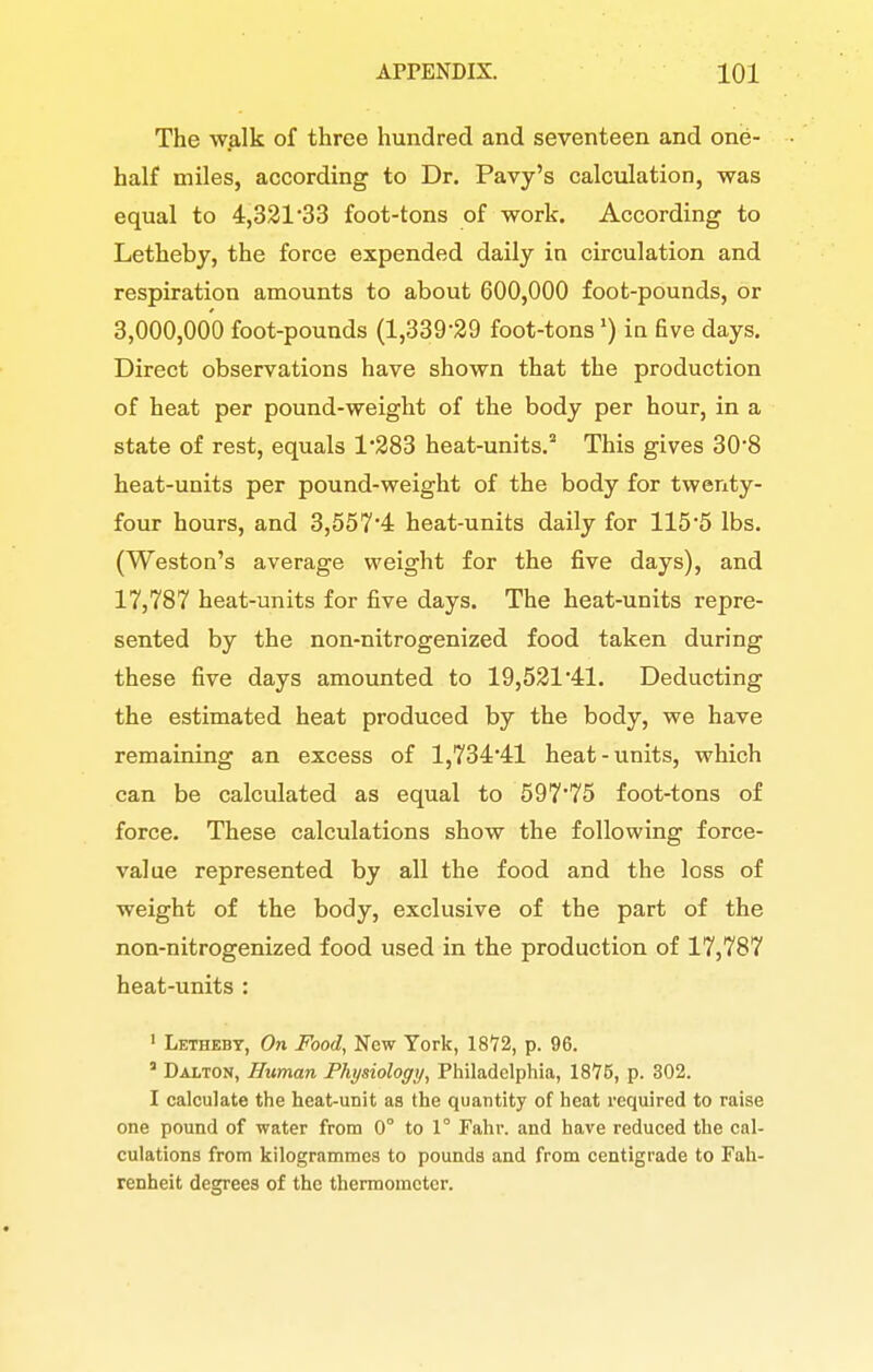 The walk of three hundred and seventeen and one- half miles, according to Dr. Pavy's calculation, was equal to 4,321'33 foot-tons of work. According to Letheby, the force expended daily in circulation and respiration amounts to about 600,000 foot-pounds, or 3,000,000 foot-pounds (1,339-29 foot-tons') ia five days. Direct observations have shown that the production of heat per pound-weight of the body per hour, in a state of rest, equals 1*283 heat-units. This gives 30*8 heat-units per pound-weight of the body for twenty- four hours, and 3,557'4 heat-units daily for 115*5 lbs. (Weston's average weight for the five days), and 17,787 heat-units for five days. The heat-units repre- sented by the non-nitrogenized food taken during these five days amounted to 19,521*41. Deducting the estimated heat produced by the body, we have remaining an excess of 1,734*41 heat-units, which can be calculated as equal to 597*75 foot-tons of force. These calculations show the following force- value represented by all the food and the loss of weight of the body, exclusive of the part of the non-nitrogenized food used in the production of 17,787 heat-units : ' Letheby, On Food, New York, 18*72, p. 96. ' Dalton, Human Physiology, Philadelphia, 1876, p. 302. I calculate the heat-unit as the quantity of heat required to raise one pound of water from 0° to 1° Fahr. and have reduced the cal- culations from kilogrammes to pounds and from centigrade to Fah- renheit degrees of the thermometer.